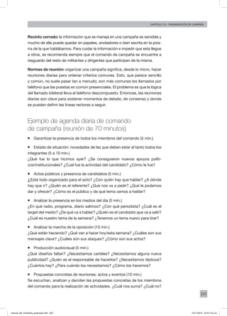 223
Capítulo 13 - organización de campaña
Recinto cerrado: la información que se maneja en una campaña es sensible y
mucho de ella puede quedar en papeles, anotadores o bien escrita en la piza-
rra de la que hablábamos. Para cuidar la información e impedir que esta llegue
a otros, se recomienda siempre que el comando de campaña se encuentre a
resguardo del resto de militantes y dirigentes que participen de la misma.
Normas de reunión: organizar una campaña significa, desde lo micro, hacer
reuniones diarias para ordenar criterios comunes. Esto, que parece sencillo
y común, no suele pasar tan a menudo; son más comunes los llamados por
teléfono que las puestas en común presenciales. El problema es que la lógica
del llamado bilateral lleva al teléfono descompuesto. Entonces, las reuniones
diarias son clave para sostener momentos de debate, de consenso y donde
se puedan definir las líneas rectoras a seguir.
Ejemplo de agenda diaria de comando
de campaña (reunión de 70 minutos)
ƒƒ Garantizar la presencia de todos los miembros del comando (5 min.)
ƒƒ Estado de situación: novedades de las que deben estar al tanto todos los
integrantes (5 a 10 min.)
¿Qué fue lo que hicimos ayer? ¿Se consiguieron nuevos apoyos políti-
cos/institucionales? ¿Cuál fue la actividad del candidato? ¿Cómo le fue?
ƒƒ Actos públicos y presencia de candidatos (5 min.)
¿Está todo organizado para el acto? ¿Con quién hay que hablar? ¿A dónde
hay que ir? ¿Quién es el referente? ¿Qué nos va a pedir? ¿Qué le podemos
dar y ofrecer? ¿Cómo es el público y de qué tema vamos a hablar?
ƒƒ Analizar la presencia en los medios del día (5 min.)
¿En qué radio, programa, diario salimos? ¿Con qué periodista? ¿Cuál es el
target del medio? ¿De qué va a hablar? ¿Quién es el candidato que va a salir?
¿Cuál es nuestro tema de la semana? ¿Tenemos un tema nuevo para tirar?
ƒƒ Analizar la marcha de la oposición (10 min.)
¿Qué están haciendo? ¿Qué van a hacer hoy/esta semana? ¿Cuáles son sus
mensajes clave? ¿Cuáles son sus ataques? ¿Cómo son sus actos?
ƒƒ Producción audiovisual (5 min.)
¿Qué diseños faltan? ¿Necesitamos carteles? ¿Necesitamos alguna nueva
publicidad? ¿Quién es el responsable de hacerlos? ¿Necesitamos dípticos?
¿Cuántos hay? ¿Para cuándo los necesitamos? ¿Cómo los hacemos?
ƒƒ Propuestas concretas de reuniones, actos y eventos (10 min.)
Se escuchan, analizan y deciden las propuestas concretas de los miembros
del comando para la realización de actividades. ¿Cuál nos suma? ¿Cuál no?
manual_del_marketing_grayscale.indd 223 15/11/2013 04:51:10 p.m.
 