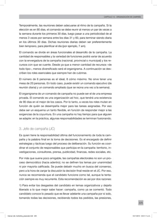 225
Capítulo 13 - organización de campaña
Temporalmente, las reuniones deben adecuarse al ritmo de la campaña. Si la
elección es en 90 días, el comando se debe reunir al menos un par de veces a
la semana durante los primeros 30 días, luego pasar a una periodicidad de al
menos 3 veces por semana entre los días 31 y 60, para terminar siendo diaria
en los últimos 30 días. Dichas reuniones diarias deben ser preferentemente
bien temprano, para planificar el día (por ejemplo, 7 am).
El comando se divide en áreas funcionales al desarrollo de la campaña. La
cantidad de responsables y la variedad de funciones podrá variar de acuerdo
con la envergadura de la campaña (nacional, provincial o municipal) y los re-
cursos con que se cuente. Desde ya que a menor cantidad de recursos –de
todo tipo–, menos diversificado será el organigrama. A continuación se des-
criben los roles esenciales que siempre han de cubrirse.
El número de 6 personas es el ideal, 8 cómo máximo. No sirve tener una
mesa de 20 personas. En todo caso, puede existir un comando ejecutivo (de
reunión diaria) y un comando ampliado (que se reúna una vez a la semana).
El organigrama de un comando de campaña no puede ser el de una empresa
privada. El comando es una organización ad hoc, que tendrá una existencia
de 90 días en el mejor de los casos. Por lo tanto, a veces los roles mutan en
función de quién se desempeña mejor para las tareas asignadas. Por eso
debe ser un esquema un tanto flexible, en función de responder mejor a las
exigencias de la coyuntura. En una campaña no hay tiempo para que alguien
se adapte: en la práctica, algunas responsabilidades se terminan fusionando.
3. Jefe de campaña (JC)
Es quien tiene la responsabilidad última del funcionamiento de toda la cam-
paña y la palabra final en la toma de decisiones. Es el encargado de definir
estrategias y tácticas luego del proceso de deliberación. Su función es coor-
dinar el conjunto de responsables que participa en la campaña: territorio, in-
vestigaciones, consultores, prensa, publicidad, finanzas, redes sociales, etc.
Por más que suene poco amigable, las campañas electorales no son un pro-
ceso democrático (hacia adentro); no se definen los temas por unanimidad
ni por mayoría calificada. Se puede debatir mucho en busca del consenso,
pero a la hora de zanjar la discusión la decisión final reside en el JC. Por eso,
nunca se recomienda que el candidato funcione como tal, aunque la tenta-
ción siempre es muy recurrente. Esta recomendación es así por dos razones:
1) Para evitar los desgastes del candidato en temas organizativos y dejarlo
liberado a lo que mejor sabe hacer: campaña, como ya se comentó. Todo
candidato conoce lo pesado que es llevar adelante una campaña por sí solo,
tomando todas las decisiones, recibiendo todos los pedidos, las presiones,
manual_del_marketing_grayscale.indd 225 15/11/2013 04:51:11 p.m.
 