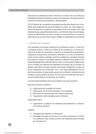 226
augusto reina y máximo reina
ejecutando las distintas acciones. Entonces, la función del JC es relevar al
candidato de todas las decisiones diarias concernientes a la organización de
acciones, los temas administrativos y demás trajines.
2) El JC debería ser una persona que pueda cómodamente disentir con el can-
didato para asegurarse de que la estrategia se cumpla, aun contra alguna in-
tención de desviarse. El objetivo es que pueda brindar una mirada mucho más
desapasionada y pragmática del proceso, y así mantener el eje en la estrategia,
porque las definiciones son más en función de conocimientos y no tanto de
sentimientos (ya se verá el tema más en detalle, en el apartado de microclima).
4. Movilización y logística
Las campañas son grandes escenarios de movilización social, y contar con
una llegada capilar a todos los ámbitos de la sociedad es un recurso ex-
cepcional. El área de movilización y logística se encarga del reclutamiento y
asignación de tareas a los voluntarios y militantes y, a su vez, de la adminis-
tración de los medios materiales para llevar adelante la campaña territorial.
Es necesario nombrar un encargado general y subdividir hacia abajo en tres
responsabilidades bien definidas (que se verán a continuación). Desde luego
que la cantidad de subdivisiones dependerá del tamaño de la campaña; en
distritos reducidos se pueden agrupar estas tareas otorgándole a cada uno
de los integrantes de movilización una o más responsabilidades. Pero en
términos generales, el responsable general de movilización articulará las tres
subáreas y será la cabeza del grupo. Él es el único de todos ellos que se en-
cuentra representado en el comando de campaña.
Las tres responsabilidades de las que hablamos son las siguientes:
Recursos humanos y militancia
ƒƒ Organización de cuadrillas de timbreo
ƒƒ Organización de reuniones barriales con el candidato
ƒƒ Derivación de militantes para otras áreas (comisiones)
ƒƒ Capacitación sobre mensajes para la militancia
Organización día D
ƒƒ Capacitación y captación de militantes para fiscalización y fiscaliza-
ción efectiva del día D
Logística
ƒƒ Encargado del material y su distribución
ƒƒ Encargado de todos los recursos no humanos (escenarios, micrófo-
nos, parlantes, sillas, mesas, provisión de materiales para los locales
de campaña, etc.)
manual_del_marketing_grayscale.indd 226 15/11/2013 04:51:11 p.m.
 