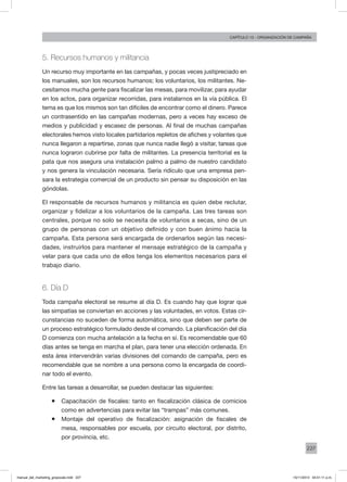 227
Capítulo 13 - organización de campaña
5. Recursos humanos y militancia
Un recurso muy importante en las campañas, y pocas veces justipreciado en
los manuales, son los recursos humanos; los voluntarios, los militantes. Ne-
cesitamos mucha gente para fiscalizar las mesas, para movilizar, para ayudar
en los actos, para organizar recorridas, para instalarnos en la vía pública. El
tema es que los mismos son tan difíciles de encontrar como el dinero. Parece
un contrasentido en las campañas modernas, pero a veces hay exceso de
medios y publicidad y escasez de personas. Al final de muchas campañas
electorales hemos visto locales partidarios repletos de afiches y volantes que
nunca llegaron a repartirse, zonas que nunca nadie llegó a visitar, tareas que
nunca lograron cubrirse por falta de militantes. La presencia territorial es la
pata que nos asegura una instalación palmo a palmo de nuestro candidato
y nos genera la vinculación necesaria. Sería ridículo que una empresa pen-
sara la estrategia comercial de un producto sin pensar su disposición en las
góndolas.
El responsable de recursos humanos y militancia es quien debe reclutar,
organizar y fidelizar a los voluntarios de la campaña. Las tres tareas son
centrales, porque no solo se necesita de voluntarios a secas, sino de un
grupo de personas con un objetivo definido y con buen ánimo hacia la
campaña. Esta persona será encargada de ordenarlos según las necesi-
dades, instruirlos para mantener el mensaje estratégico de la campaña y
velar para que cada uno de ellos tenga los elementos necesarios para el
trabajo diario.
6. Día D
Toda campaña electoral se resume al día D. Es cuando hay que lograr que
las simpatías se conviertan en acciones y las voluntades, en votos. Estas cir-
cunstancias no suceden de forma automática, sino que deben ser parte de
un proceso estratégico formulado desde el comando. La planificación del día
D comienza con mucha antelación a la fecha en sí. Es recomendable que 60
días antes se tenga en marcha el plan, para tener una elección ordenada. En
esta área intervendrán varias divisiones del comando de campaña, pero es
recomendable que se nombre a una persona como la encargada de coordi-
nar todo el evento.
Entre las tareas a desarrollar, se pueden destacar las siguientes:
ƒƒ Capacitación de fiscales: tanto en fiscalización clásica de comicios
como en advertencias para evitar las “trampas” más comunes.
ƒƒ Montaje del operativo de fiscalización: asignación de fiscales de
mesa, responsables por escuela, por circuito electoral, por distrito,
por provincia, etc.
manual_del_marketing_grayscale.indd 227 15/11/2013 04:51:11 p.m.
 