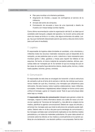 228
augusto reina y máximo reina
ƒƒ Plan para movilizar a la infantería partidaria.
ƒƒ Asignación de móviles y equipo de contingencia al servicio de la
militancia.
ƒƒ Armado del centro de cómputos.
ƒƒ Contratación de encuesta a boca de urna (opcional) o diseño de
muestra con mesas testigo (conteo rápido).
Como última recomendación sobre la organización del día D, es ideal que el
candidato esté tranquilo y alejado del operativo. Su función activa antes del
cierre de mesas se limita a ir a votar y dar alguna entrevista a la salida. Lue-
go, hay que mantenerlo descansado para lo que será su discurso de la noche
(sea cual fuere el resultado).
7. Logística
El responsable de logística debe brindarles al candidato, a los voluntarios y
militantes todos los recursos materiales necesarios para el desarrollo de la
campaña, ya sea parlantes para un acto, colectivos o taxis necesarios para
movilizar gente o sillas, gazebos y mesas para repartir los folletos en las
esquinas. De hecho, el mismo material de campaña (volantes, afiches, pan-
cartas) debe ser manejado por él. Es también el que se encarga de que en
las casas de campaña haya elementos diarios, desde yerba, termos y mates
hasta papeles, biromes, gorras y remeras.
8. Comunicación
El responsable de esta área se encargará de transmitir a toda la estructura
de campaña cuál es el tema de la semana o del día, las noticias que busca-
remos instalar (en qué día y horarios) y los mensajes que utilizaremos para
reforzarlos. De esta manera, todos nuestros colaboradores (sean militantes,
concejales, intendentes o legisladores) deben trabajar en forma común para
unificar el mensaje y ganar en impacto social. Todo lo que comunique debe
estar bajo su mirada.
El responsable del área de comunicación trabajará para generar unidad de
mensajes, mejorar la oferta informativa dando una vuelta de rosca a la noti-
cia (ver capítulo de “Acciones de Campaña”) y, más allá de la vorágine de los
medios, planificar la agenda comunicacional. Deberá ser capaz de articular y
armonizar los mensajes para que toda la estructura de campaña pueda repli-
carlos. Deberá velar en el día a día para que la estrategia de comunicación y
los mensajes centrales sean correctamente replicados en los distintos medios
periodísticos y en todos los materiales publicitarios. Es quien debe advertir al
comando sobre los efectos en los medios (y eventualmente en la opinión pú-
blica) de una declaración, una decisión política o una propuesta. Será la inter-
manual_del_marketing_grayscale.indd 228 15/11/2013 04:51:11 p.m.
 