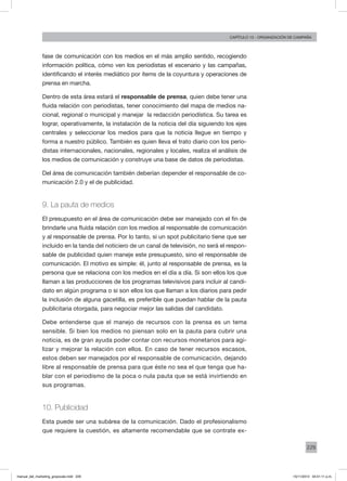 229
Capítulo 13 - organización de campaña
fase de comunicación con los medios en el más amplio sentido, recogiendo
información política, cómo ven los periodistas el escenario y las campañas,
identificando el interés mediático por ítems de la coyuntura y operaciones de
prensa en marcha.
Dentro de esta área estará el responsable de prensa, quien debe tener una
fluida relación con periodistas, tener conocimiento del mapa de medios na-
cional, regional o municipal y manejar la redacción periodística. Su tarea es
lograr, operativamente, la instalación de la noticia del día siguiendo los ejes
centrales y seleccionar los medios para que la noticia llegue en tiempo y
forma a nuestro público. También es quien lleva el trato diario con los perio-
distas internacionales, nacionales, regionales y locales, realiza el análisis de
los medios de comunicación y construye una base de datos de periodistas.
Del área de comunicación también deberían depender el responsable de co-
municación 2.0 y el de publicidad.
9. La pauta de medios
El presupuesto en el área de comunicación debe ser manejado con el fin de
brindarle una fluida relación con los medios al responsable de comunicación
y al responsable de prensa. Por lo tanto, si un spot publicitario tiene que ser
incluido en la tanda del noticiero de un canal de televisión, no será el respon-
sable de publicidad quien maneje este presupuesto, sino el responsable de
comunicación. El motivo es simple: él, junto al responsable de prensa, es la
persona que se relaciona con los medios en el día a día. Si son ellos los que
llaman a las producciones de los programas televisivos para incluir al candi-
dato en algún programa o si son ellos los que llaman a los diarios para pedir
la inclusión de alguna gacetilla, es preferible que puedan hablar de la pauta
publicitaria otorgada, para negociar mejor las salidas del candidato.
Debe entenderse que el manejo de recursos con la prensa es un tema
sensible. Si bien los medios no piensan solo en la pauta para cubrir una
noticia, es de gran ayuda poder contar con recursos monetarios para agi-
lizar y mejorar la relación con ellos. En caso de tener recursos escasos,
estos deben ser manejados por el responsable de comunicación, dejando
libre al responsable de prensa para que éste no sea el que tenga que ha-
blar con el periodismo de la poca o nula pauta que se está invirtiendo en
sus programas.
10. Publicidad
Esta puede ser una subárea de la comunicación. Dado el profesionalismo
que requiere la cuestión, es altamente recomendable que se contrate ex-
manual_del_marketing_grayscale.indd 229 15/11/2013 04:51:11 p.m.
 