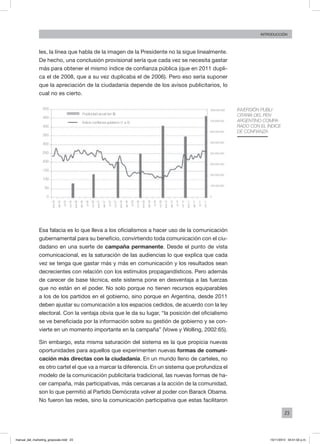 23
INTRODUCCIÓN
les, la línea que habla de la imagen de la Presidente no la sigue linealmente.
De hecho, una conclusión provisional sería que cada vez se necesita gastar
más para obtener el mismo índice de confianza pública (que en 2011 dupli-
ca el de 2008, que a su vez duplicaba el de 2006). Pero eso sería suponer
que la apreciación de la ciudadanía depende de los avisos publicitarios, lo
cual no es cierto.
Esa falacia es lo que lleva a los oficialismos a hacer uso de la comunicación
gubernamental para su beneficio, convirtiendo toda comunicación con el ciu-
dadano en una suerte de campaña permanente. Desde el punto de vista
comunicacional, es la saturación de las audiencias lo que explica que cada
vez se tenga que gastar más y más en comunicación y los resultados sean
decrecientes con relación con los estímulos propagandísticos. Pero además
de carecer de base técnica, este sistema pone en desventaja a las fuerzas
que no están en el poder. No solo porque no tienen recursos equiparables
a los de los partidos en el gobierno, sino porque en Argentina, desde 2011
deben ajustar su comunicación a los espacios cedidos, de acuerdo con la ley
electoral. Con la ventaja obvia que le da su lugar, “la posición del oficialismo
se ve beneficiada por la información sobre su gestión de gobierno y se con-
vierte en un momento importante en la campaña” (Vowe y Wolling, 2002:65).
Sin embargo, esta misma saturación del sistema es la que propicia nuevas
oportunidades para aquellos que experimenten nuevas formas de comuni-
cación más directas con la ciudadanía. En un mundo lleno de carteles, no
es otro cartel el que va a marcar la diferencia. En un sistema que profundiza el
modelo de la comunicación publicitaria tradicional, las nuevas formas de ha-
cer campaña, más participativas, más cercanas a la acción de la comunidad,
son lo que permitió al Partido Demócrata volver al poder con Barack Obama.
No fueron las redes, sino la comunicación participativa que estas facilitaron
Inversión publi-
citaria del PEN
argentino compa-
rado con el Índice
de confianza
500
450
400
350
300
250
200
150
100
50
0
800.000.000
700.000.000
600.000.000
500.000.000
400.000.000
300.000.000
200.000.000
100.000.000
0
Publicidad anual (en $)
Índice confianza gobierno (1 a 5)
ene-05
abr-05
jul-05
oct-05
ene-06
abr-06
jul-06
oct-06
ene-07
abr-07
jul-07
oct-07
ene-08
abr-08
jul-08
oct-08
ene-09
abr-09
jul-09
oct-09
ene-10
abr-10
jul-10
oct-10
ene-11
abr-11
jul-11
oct-11
manual_del_marketing_grayscale.indd 23 15/11/2013 04:51:02 p.m.
 