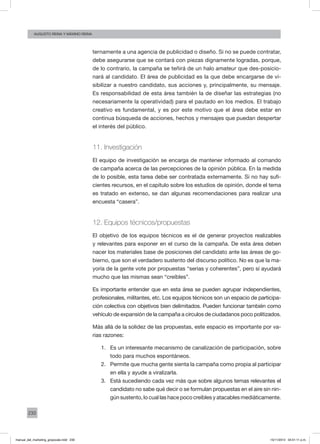 230
augusto reina y máximo reina
ternamente a una agencia de publicidad o diseño. Si no se puede contratar,
debe asegurarse que se contará con piezas dignamente logradas, porque,
de lo contrario, la campaña se teñirá de un halo amateur que des-posicio-
nará al candidato. El área de publicidad es la que debe encargarse de vi-
sibilizar a nuestro candidato, sus acciones y, principalmente, su mensaje.
Es responsabilidad de esta área también la de diseñar las estrategias (no
necesariamente la operatividad) para el pautado en los medios. El trabajo
creativo es fundamental, y es por este motivo que el área debe estar en
continua búsqueda de acciones, hechos y mensajes que puedan despertar
el interés del público.
11. Investigación
El equipo de investigación se encarga de mantener informado al comando
de campaña acerca de las percepciones de la opinión pública. En la medida
de lo posible, esta tarea debe ser contratada externamente. Si no hay sufi-
cientes recursos, en el capítulo sobre los estudios de opinión, donde el tema
es tratado en extenso, se dan algunas recomendaciones para realizar una
encuesta “casera”.
12. Equipos técnicos/propuestas
El objetivo de los equipos técnicos es el de generar proyectos realizables
y relevantes para exponer en el curso de la campaña. De esta área deben
nacer los materiales base de posiciones del candidato ante las áreas de go-
bierno, que son el verdadero sustento del discurso político. No es que la ma-
yoría de la gente vote por propuestas “serias y coherentes”, pero sí ayudará
mucho que las mismas sean “creíbles”.
Es importante entender que en esta área se pueden agrupar independientes,
profesionales, militantes, etc. Los equipos técnicos son un espacio de participa-
ción colectiva con objetivos bien delimitados. Pueden funcionar también como
vehículo de expansión de la campaña a círculos de ciudadanos poco politizados.
Más allá de la solidez de las propuestas, este espacio es importante por va-
rias razones:
1.	 Es un interesante mecanismo de canalización de participación, sobre
todo para muchos espontáneos.
2.	 Permite que mucha gente sienta la campaña como propia al participar
en ella y ayude a viralizarla.
3.	 Está sucediendo cada vez más que sobre algunos temas relevantes el
candidato no sabe qué decir o se formulan propuestas en el aire sin nin-
gún sustento, lo cual las hace poco creíbles y atacables mediáticamente.
manual_del_marketing_grayscale.indd 230 15/11/2013 04:51:11 p.m.
 