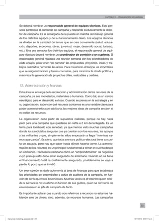 231
Capítulo 13 - organización de campaña
Se deberá nombrar un responsable general de equipos técnicos. Esta per-
sona pertenece al comando de campaña y responde exclusivamente al direc-
tor de campaña. Es el encargado de la puesta en marcha del manejo general
de los distintos equipos y de su funcionamiento diario. Los equipos técnicos
se dividen en la cantidad de temas que se crea conveniente (salud, educa-
ción, deportes, economía, obras, juventud, mujer, desarrollo social, turismo,
etc.). Una vez armados los distintos equipos, el responsable general de equi-
pos técnicos deberá nombrar un coordinador de comisión y un suplente. El
responsable general realizará una reunión semanal con los coordinadores de
cada equipo, para tener “en carpeta” las propuestas, proyectos, ideas y tra-
bajos realizados por todas las áreas. Para maximizar el tiempo, es importante
que se asignen horarios y tareas concretas, para minimizar la charla política y
maximizar la generación de proyectos útiles, realizables y creíbles.
13. Administración y finanzas
Esta área se encarga de la recolección y administración de los recursos de la
campaña, ya sea monetarios, materiales o humanos. Como tal, es un centro
neurálgico para el desarrollo exitoso. Cuando se piensa en la estrategia y en
su organización, saber con qué recursos contamos es una variable clave para
poder administrarlos con sabiduría; las mejores ideas de campaña se caen si
no están los recursos.
La organización debe partir de supuestos realistas, porque no hay nada
peor para una campaña que quedarse sin nafta a 2 km de la llegada. Es un
tema para tomárselo con seriedad, ya que hemos visto muchas campañas
donde los candidatos aseguran que ya cuentan con los recursos, los apoyos
y los militantes o que, simplemente, ellos empezarán a llegar “mientras va-
mos avanzando”. Es cierto que toda aventura político-electoral tiene su cuo-
ta de audacia, pero hay que saber hasta dónde hacerla correr. La adminis-
tración de los recursos es un principio fundamental a tomar en cuenta desde
un comienzo. Piénsese la campaña como un “emprendimiento” de negocios
cuyo presupuesto debe estar asegurado de antemano. Cuando no se tiene
el financiamiento total razonablemente asegurado, posiblemente se vaya a
perder lo poco que se invirtió.
Un error común es darle autonomía al área de finanzas para que establezca
las prioridades de desembolso o actúe de auditora de la campaña, en fun-
ción de ser la que hace los cheques. Muchas veces es el tesorero quien deci-
de si se hace o no un afiche en función de sus gustos, quien se convierte de
esa manera en el jefe de campaña de facto.
Es importante aclarar que cuando nos referimos a recursos no estamos ha-
blando solo de dinero, sino, además, de recursos humanos. Las campañas
manual_del_marketing_grayscale.indd 231 15/11/2013 04:51:11 p.m.
 