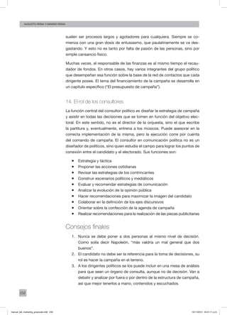 232
augusto reina y máximo reina
suelen ser procesos largos y agotadores para cualquiera. Siempre se co-
mienza con una gran dosis de entusiasmo, que paulatinamente se va des-
gastando. Y esto no es tanto por falta de pasión de las personas, sino por
simple cansancio físico.
Muchas veces, el responsable de las finanzas es al mismo tiempo el recau-
dador de fondos. En otros casos, hay varios integrantes del grupo político
que desempeñan esa función sobre la base de la red de contactos que cada
dirigente posee. El tema del financiamiento de la campaña se desarrolla en
un capítulo específico (“El presupuesto de campaña”).
14. El rol de los consultores
La función central del consultor político es diseñar la estrategia de campaña
y asistir en todas las decisiones que se tomen en función del objetivo elec-
toral. En este sentido, no es el director de la orquesta, sino el que escribe
la partitura y, eventualmente, entrena a los músicos. Puede asesorar en la
correcta implementación de la misma, pero la ejecución corre por cuenta
del comando de campaña. El consultor en comunicación política no es un
diseñador de políticos, sino quien estudia el campo para lograr los puntos de
conexión entre el candidato y el electorado. Sus funciones son:
ƒƒ Estrategia y táctica
ƒƒ Proponer las acciones cotidianas
ƒƒ Revisar las estrategias de los contrincantes
ƒƒ Construir escenarios políticos y mediáticos
ƒƒ Evaluar y recomendar estrategias de comunicación
ƒƒ Analizar la evolución de la opinión pública
ƒƒ Hacer recomendaciones para maximizar la imagen del candidato
ƒƒ Colaborar en la definición de los ejes discursivos
ƒƒ Orientar sobre la confección de la agenda de campaña
ƒƒ Realizar recomendaciones para la realización de las piezas publicitarias
Consejos finales
1.	 Nunca se debe poner a dos personas al mismo nivel de decisión.
Como solía decir Napoleón, “más valdría un mal general que dos
buenos”.
2.	 El candidato no debe ser la referencia para la toma de decisiones, su
rol es hacer la campaña en el terreno.
3.	 A los dirigentes políticos se los puede incluir en una mesa de análisis
para que sean un órgano de consulta, aunque no de decisión. Van a
debatir y analizar por fuera o por dentro de la estructura de campaña,
así que mejor tenerlos a mano, contenidos y escuchados.
manual_del_marketing_grayscale.indd 232 15/11/2013 04:51:11 p.m.
 