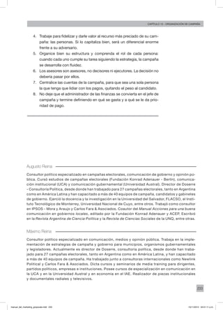 233
Capítulo 13 - organización de campaña
4.	 Trabaje para fidelizar y darle valor al recurso más preciado de su cam-
paña: las personas. Si lo capitaliza bien, será un diferencial enorme
frente a su adversario.
5.	 Organice bien su estructura y comprenda el rol de cada persona:
cuando cada uno cumple su tarea siguiendo la estrategia, la campaña
se desarrolla con fluidez.
6.	 Los asesores son asesores, no decisores ni ejecutores. La decisión no
debería pasar por ellos.
7.	 Centralice las cuentas de la campaña, para que sea una sola persona
la que tenga que lidiar con los pagos, quitando el peso al candidato.
8.	 No deje que el administrador de las finanzas se convierta en el jefe de
campaña y termine definiendo en qué se gasta y a qué se le da prio-
ridad de pago.
Augusto Reina
Consultor político especializado en campañas electorales, comunicación de gobierno y opinión pú-
blica. Cursó estudios de campañas electorales (Fundación Konrad Adenauer - Berlín), comunica-
ción institucional (UCA) y comunicación gubernamental (Universidad Austral). Director de Doserre
- Consultoría Política, desde donde han trabajado para 27 campañas electorales, tanto en Argentina
como en América Latina y han capacitado a más de 40 equipos de campaña, candidatos y gabinetes
de gobierno. Ejerció la docencia y la investigación en la Universidad del Salvador, FLACSO, el Insti-
tuto Tecnológico de Monterrey, Universidad Nacional de Cuyo, entre otros. Trabajó como consultor
en IPSOS - Mora y Araujo y Carlos Fara & Asociados. Coautor del Manual Acciones para una buena
comunicación en gobiernos locales, editado por la Fundación Konrad Adenauer y ACEP. Escribió
en la Revista Argentina de Ciencia Política y la Revista de Ciencias Sociales de la UNQ, entre otras.
Máximo Reina
Consultor político especializado en comunicación, medios y opinión pública. Trabaja en la imple-
mentación de estrategias de campaña y gobierno para municipios, organismos gubernamentales
y legisladores. Actualmente es director de Doserre, consultoría política, desde donde han traba-
jado para 27 campañas electorales, tanto en Argentina como en América Latina, y han capacitado
a más de 40 equipos de campaña. Ha trabajado junto a consultoras internacionales como Newlink
Political y Carlos Fara & Asociados. Dicta cursos y seminarios de media training para dirigentes,
partidos políticos, empresas e instituciones. Posee cursos de especialización en comunicación en
la UCA y en la Universidad Austral y en economía en el IAE. Realizador de piezas institucionales
y documentales radiales y televisivos.
manual_del_marketing_grayscale.indd 233 15/11/2013 04:51:11 p.m.
 