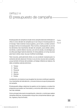 235
Capítulo 14
El presupuesto de campaña
El presupuesto de campaña es el plan de la campaña electoral sintetizado en
cifras; lo único del plan de campaña que no se incluye en el presupuesto es
el mensaje. Todo lo demás involucra gastos y, por lo tanto, se debe contener
de alguna forma en el presupuesto. Para muchos, el presupuesto es uno de
los elementos más importantes del plan de campaña, pues señala cuántos,
de dónde y cuándo obtener recursos, así como la escala y la estrategia que
se utiliza para llegar hasta los electores. En otras palabras: si no hay recursos
para hacer ciertas cosas, hay que modificar la estrategia.
Tener recursos, particularmente dinero, es una condición necesaria pero no
suficiente del éxito electoral. El dinero no es el único recurso de la campaña,
ya que también el tiempo del candidato y el trabajo militante son básicos. Se
debe contabilizar además del dinero:
ƒƒ Tiempo
ƒƒ Talento
ƒƒ Personal
ƒƒ Apoyos
ƒƒ Alianzas
ƒƒ Partido
La obtención y la manera en que se gastan los recursos constituyen aspectos
muy importantes de toda elección, y de esos temas se ocupa el presupuesto
de campaña.
El presupuesto obliga a relacionar los gastos con los ingresos y a evaluar los
programas que pueden ser financiados y a encontrar alternativas a las accio-
nes más costosas.
Como principal instrumento de planificación, dirección y control para realizar
campañas efectivas, el presupuesto incluye tres componentes básicos: gas-
tos, ingresos y flujo de fondos.
Carlos
Rizzuti
manual_del_marketing_grayscale.indd 235 15/11/2013 04:51:11 p.m.
 