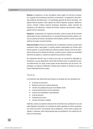 236
CArlos Rizzuti
Gastos: la magnitud y el tipo de gastos varían según el nivel de la campa-
ña, el grado de competencia previsto, la dimensión, la dispersión, las actitu-
des políticas del electorado, y la estrategia general de dicha campaña. Los
gastos típicos pueden incluir gastos de oficina (alquiler, equipos, teléfonos,
correo, víveres), medios masivos (impresos, televisión, radio), artículos de
obsequio a los electores, colecta de fondos, salarios del personal, viajes y
gastos de los voluntarios.
Ingresos: comprenden los ingresos previstos, sobre la base de las fuentes
potenciales de las contribuciones a la campaña (financiamiento público, ac-
tos de colecta de fondos, donadores individuales) y definen cuánto se puede
obtener de cada una de la fuentes.
Flujo de fondos: provee a la campaña de un calendario y estima cuándo será
necesario hacer cada gasto y cuándo estarán disponibles los fondos para
dichos gastos. La oportunidad para efectuar gastos tiende a forzar las deci-
siones acerca de la colecta de fondos, ayuda a prever cuándo se necesitará
demorar los gastos y cuándo se requerirá aumentar la colecta.
Es importante advertir que no todo lo que aquí se comenta es aplicable en
la práctica, ya que dependerá mucho del contexto local. La experiencia pre-
via determinará, sin duda, buena parte de las decisiones que se tomen. Sin
embargo, se exponen diferentes criterios para mejorar la manera en que se
hacen habitualmente las cosas.
Gastos
Los factores más relevantes que influyen en el gasto de una campaña son:
ƒƒ el tiempo de duración
ƒƒ distancia entre los núcleos electores
ƒƒ número de poblaciones que el candidato visite
ƒƒ nivel socioeconómico de los electores
ƒƒ número de candidatos contendientes
ƒƒ nivel de precios
ƒƒ infraestructura local
ƒƒ número de actos a realizar
Además, existe una relación directa entre el tamaño de la población a la cual
está dirigida la campaña y la cantidad de dinero gastada en dicha campaña;
de modo que entre más grande sea la población, menos será el gasto per
cápita y, viceversa, entre más pequeña sea una población, los costos per cá-
pita se incrementan.
manual_del_marketing_grayscale.indd 236 15/11/2013 04:51:11 p.m.
 