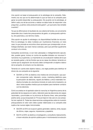 237
Capítulo 14 - El presupuesto de campaña
Una opción es basar el presupuesto en la estrategia de la campaña. Sola-
mente una vez que se ha determinado lo que se hará en la campaña para
ganar se podrá desarrollar su presupuesto. De acuerdo con la estrategia, al
definir cada una de las acciones a realizar se debe tratar de responder a las
preguntas: ¿cuántos votos producirá este gasto?, ¿en qué sería más rentable
invertirlo?
Ya que es difícil prever el resultado de una colecta de fondos, es conveniente
desarrollar dos o hasta tres presupuestos de gasto: un presupuesto optimis-
ta, otro pesimista y uno término medio.
Otra opción es ajustar la estrategia a la disponibilidad factible de recursos.
Pero la estrategia no debe mutilarse por insuficiencia financiera; en todo
caso, lo que procede es encontrar otras opciones que correspondan a la es-
trategia diseñada, que sean menos costosas, pero que permitan igualmente
conducir a la victoria.
Campañas económicas, si son bien planeadas e inteligentemente ejecuta-
das, pueden ganar, incluso en contra de aquellas dotadas con recursos fi-
nancieros muy superiores. Lo importante es una evaluación realista de lo que
se necesita gastar y de los fondos que se es capaz de obtener, teniendo en
cuenta que la asignación de recursos debe corresponder al objetivo básico
de la campaña: el contacto con los electores.
Teniendo en cuenta este objetivo básico, una regla posible para distribuir el
dinero de una campaña es la siguiente:
ƒƒ Del 60% al 70% se destina a los medios de comunicación, que pue-
den comprender radio, televisión, correo, marketing telefónico para
la persuasión de electores, reparto de folletos u otros materiales me-
diante el empleo de voluntarios (incluido el costo de la impresión), es
decir, todos aquellos medios que se empleen para mantener contacto
con los electores.
Como se analiza en el apartado sobre la nueva ley en Argentina acerca de la
gratuidad de los espacios en radio y televisión para las elecciones de cargos
nacionales y provinciales en la provincia de Buenos Aires, este porcentaje
podría variar, ya que el pautado en TV es por lejos lo más caro en una campa-
ña (ver capítulo 5). Todas las observaciones subsiguientes sobre la inversión
presupuestaria en este rubro debe quedar relativizada si su campaña está
sujeta a las nuevas reglas mencionadas.
ƒƒ Del 20% al 25% se ocupa en gastos generales: salarios, renta, equipo
de oficina, viajes, seguros, impresiones y papelería.
ƒƒ Del 5% al 20% se destina a investigación y consultoría: básicamente,
a hacer estudios de opinión pública para ir monitoreando la evolución
manual_del_marketing_grayscale.indd 237 15/11/2013 04:51:11 p.m.
 