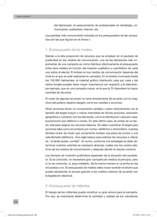 238
CArlos Rizzuti
del electorado, el asesoramiento de profesionales en estrategia, co-
municación, publicidad, internet, etc.
Las partidas más comúnmente incluidas en los presupuestos de las campa-
ñas son las que figuran en el Anexo I.
1. El presupuesto de los medios
Debido a la alta proporción de recursos que se emplean en el pautado de
publicidad en los medios de comunicación, una de las decisiones más im-
portantes de una campaña es cómo distribuir efectivamente el presupuesto
entre esos medios en función del impacto cualitativo y cuantitativo de cada
uno sobre el elector. El énfasis en los medios de comunicación depende del
nivel en el que se esté realizando la campaña. En el ámbito municipal (hasta
los 100.000 habitantes), el material gráfico distribuido casa por casa y las
radios locales pueden tener mayor importancia con respecto a la televisión,
por ejemplo, que en una campaña mayor, en la que la TV absorberá la mayor
cantidad de recursos.
El costo de algunas acciones no varía directamente de acuerdo con la mag-
nitud del público objetivo (target), como los carteles y anuncios.
Otras acciones tienen un componente variable y varían directamente con el
tamaño del target (mayor o menor intensidad de dichas acciones, extensión
geográfica o contacto con los electores), como la distribución casa por casa,
la promoción por teléfono o correo. En este último caso, el conteo es un fac-
tor vital para asignar los recursos básicos. Se debe cuantificar el target para
acciones tales como el contacto por correo, telefónico o domiciliario, cuántas
familias incluir de modo que únicamente reciban una pieza de correo o una
sola llamada telefónica. Una regla básica para estimar los recursos a utilizar
es: “si tenés dudas, contálo”. En suma, conforme a la estrategia se debe de-
terminar cuántos votantes es necesario alcanzar, cuáles son los costos rela-
tivos de los medios de comunicación y después decidir la mezcla correcta.
Los tiempos de inversión publicitaria dependen de la situación del candida-
to. Si es conocido, no necesitará gran campaña de medios al principio; pero
si no es conocido, sí, para instalarlo. De la misma manera si va arriba en las
encuestas o no. El presupuesto de medios debe incluir también el ahorro que
puede representar el acceso gratuito a los medios masivos de acuerdo con
la legislación electoral.
2. El presupuesto de militantes
El trabajo de los militantes puede constituir un gran ahorro para la campaña.
Por eso, es importante determinar la cantidad y calidad de los voluntarios
manual_del_marketing_grayscale.indd 238 15/11/2013 04:51:11 p.m.
 