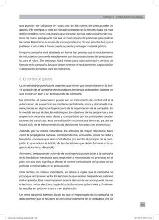 239
Capítulo 14 - El presupuesto de campaña
que puedan ser utilizados en cada uno de los rubros del presupuesto de
gastos. Por ejemplo, si sólo se reclutan personas de la tercera edad, es más
difícil contarlos como voluntarios que transiten por las calles repartiendo ma-
terial de mano, pero puede que sea un buen equipo de personas para realizar
llamadas telefónicas o envíos de correspondencia. Si son estudiantes, quizá
prefieran ir a la calle a hacer puerta a puerta y entregar material gráfico.
Ninguna campaña está diseñada en forma tan precisa que el reclutamiento
de voluntarios concuerde exactamente con las proyecciones del presupues-
to para el rubro. Sin embargo, fijará metas para cada actividad y período de
tiempo en la campaña, las que deben orientar el reclutamiento, capacitación
y asignación de tareas para los militantes.
3. El control de gastos
La diversidad de actividades urgentes que tienen que desarrollarse en la bre-
ve duración de la campaña provoca alguna tendencia al desorden, a pesar de
que existan un plan y un presupuesto de campaña.
No obstante, el presupuesto puede ser un instrumento de control útil si la
autorización de su ejercicio se mantiene centralizada, única y ubicada de ma-
nera precisa en algún punto jerárquico de la organización de la campaña. En
la medida en que el plan, las estrategias, los objetivos de los programas y sus
respectivos recursos sean claros y compartidos por los principales colabo-
radores del candidato, esta centralización no provocará demoras, ya que se
tratará sólo de la instrumentación de decisiones tomadas con anterioridad.
Además, por su propia naturaleza, los artículos de mayor relevancia, tales
como la propaganda impresa, correspondencia, encuestas, spots de radio y
televisión, conviene que sean contratados por escrito al principio de la cam-
paña, lo que reduce el ámbito de las decisiones que deben tomarse con ur-
gencia durante su desarrollo.
Asimismo, presupuestar un fondo de contingencia puede dotar a la campaña
de la flexibilidad necesaria para responder a necesidades no previstas en el
plan, sin que esto signifique afectar el control centralizado del grueso de las
partidas consideradas en el presupuesto.
Otro control, no menos importante, se refiere a vigilar que la campaña no
provoque la impresión entre los lectores de que existen desperdicios o dinero
mal empleado. Una mala impresión acerca del uso de recursos puede causar
el rechazo de los electores, la pérdida de donadores potenciales y, finalmen-
te, resultar en votos en contra o en abstención.
Un tema adicional siempre álgido es que el responsable de la campaña no
debe permitir que el tesorero se convierta finalmente en el verdadero jefe de
manual_del_marketing_grayscale.indd 239 15/11/2013 04:51:11 p.m.
 