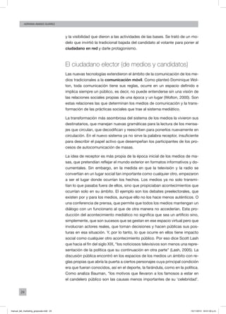 24
ADRIANA AMADO SUÁREZ
y la visibilidad que dieron a las actividades de las bases. Se trató de un mo-
delo que invirtió la tradicional bajada del candidato al votante para poner al
ciudadano en red y darle protagonismo.
El ciudadano elector (de medios y candidatos)
Las nuevas tecnologías extendieron el ámbito de la comunicación de los me-
dios tradicionales a la comunicación móvil. Como planteó Dominique Wol-
ton, toda comunicación tiene sus reglas, ocurre en un espacio definido e
implica siempre un público, es decir, no puede entenderse sin una visión de
las relaciones sociales propias de una época y un lugar (Wolton, 2000). Son
estas relaciones las que determinan los medios de comunicación y la trans-
formación de las prácticas sociales que trae al sistema mediático.
La transformación más asombrosa del sistema de los medios la vivieron sus
destinatarios, que manejan nuevas gramáticas para la lectura de los mensa-
jes que circulan, que decodifican y reescriben para ponerlos nuevamente en
circulación. En el nuevo sistema ya no sirve la palabra receptor, insuficiente
para describir el papel activo que desempeñan los participantes de los pro-
cesos de autocomunicación de masas.
La idea de receptor es más propia de la época inicial de los medios de ma-
sas, que pretendían reflejar el mundo exterior en formatos informativos y do-
cumentales. Sin embargo, en la medida en que la televisión y la radio se
convertían en un lugar social tan importante como cualquier otro, empezaron
a ser el lugar donde ocurrían los hechos. Los medios ya no solo transmi-
tían lo que pasaba fuera de ellos, sino que propiciaban acontecimientos que
ocurrían solo en su ámbito. El ejemplo son los debates preelectorales, que
existen por y para los medios, aunque ello no los hace menos auténticos. O
una conferencia de prensa, que permite que todos los medios mantengan un
diálogo con un funcionario al que de otra manera no accederían. Esta pro-
ducción del acontecimiento mediático no significa que sea un artificio sino,
simplemente, que son sucesos que se gestan en ese espacio virtual pero que
involucran actores reales, que toman decisiones y hacen públicas sus pos-
turas en esa situación. Y, por lo tanto, lo que ocurre en ellos tiene impacto
social como cualquier otro acontecimiento público. Por eso dice Scott Lash
que hacia el fin del siglo XIX, “los noticiosos televisivos son menos una repre-
sentación de la política que su continuación en otra parte” (Lash, 2005). La
discusión pública encontró en los espacios de los medios un ámbito con re-
glas propias que abría la puerta a ciertos personajes cuya principal condición
era que fueran conocidos, así en el deporte, la farándula, como en la política.
Como analiza Bauman, “los motivos que llevaron a los famosos a estar en
el candelero público son las causas menos importantes de su ‘celebridad’.
manual_del_marketing_grayscale.indd 24 15/11/2013 04:51:02 p.m.
 