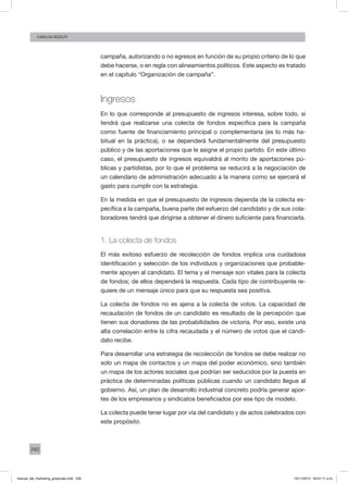 240
CArlos Rizzuti
campaña, autorizando o no egresos en función de su propio criterio de lo que
debe hacerse, o en regla con alineamientos políticos. Este aspecto es tratado
en el capítulo “Organización de campaña”.
Ingresos
En lo que corresponde al presupuesto de ingresos interesa, sobre todo, si
tendrá que realizarse una colecta de fondos específica para la campaña
como fuente de financiamiento principal o complementaria (es lo más ha-
bitual en la práctica), o se dependerá fundamentalmente del presupuesto
público y de las aportaciones que le asigne el propio partido. En este último
caso, el presupuesto de ingresos equivaldrá al monto de aportaciones pú-
blicas y partidistas, por lo que el problema se reducirá a la negociación de
un calendario de administración adecuado a la manera como se ejercerá el
gasto para cumplir con la estrategia.
En la medida en que el presupuesto de ingresos dependa de la colecta es-
pecífica a la campaña, buena parte del esfuerzo del candidato y de sus cola-
boradores tendrá que dirigirse a obtener el dinero suficiente para financiarla.
1. La colecta de fondos
El más exitoso esfuerzo de recolección de fondos implica una cuidadosa
identificación y selección de los individuos y organizaciones que probable-
mente apoyen al candidato. El tema y el mensaje son vitales para la colecta
de fondos; de ellos dependerá la respuesta. Cada tipo de contribuyente re-
quiere de un mensaje único para que su respuesta sea positiva.
La colecta de fondos no es ajena a la colecta de votos. La capacidad de
recaudación de fondos de un candidato es resultado de la percepción que
tienen sus donadores de las probabilidades de victoria. Por eso, existe una
alta correlación entre la cifra recaudada y el número de votos que el candi-
dato recibe.
Para desarrollar una estrategia de recolección de fondos se debe realizar no
solo un mapa de contactos y un mapa del poder económico, sino también
un mapa de los actores sociales que podrían ser seducidos por la puesta en
práctica de determinadas políticas públicas cuando un candidato llegue al
gobierno. Así, un plan de desarrollo industrial concreto podría generar apor-
tes de los empresarios y sindicatos beneficiados por ese tipo de modelo.
La colecta puede tener lugar por vía del candidato y de actos celebrados con
este propósito.
manual_del_marketing_grayscale.indd 240 15/11/2013 04:51:11 p.m.
 