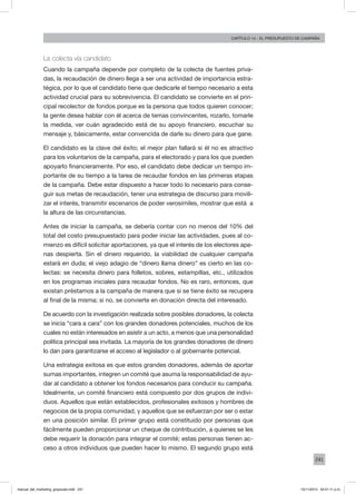 241
Capítulo 14 - El presupuesto de campaña
La colecta vía candidato
Cuando la campaña depende por completo de la colecta de fuentes priva-
das, la recaudación de dinero llega a ser una actividad de importancia estra-
tégica, por lo que el candidato tiene que dedicarle el tiempo necesario a esta
actividad crucial para su sobrevivencia. El candidato se convierte en el prin-
cipal recolector de fondos porque es la persona que todos quieren conocer;
la gente desea hablar con él acerca de temas convincentes, rozarlo, tomarle
la medida, ver cuán agradecido está de su apoyo financiero, escuchar su
mensaje y, básicamente, estar convencida de darle su dinero para que gane.
El candidato es la clave del éxito; el mejor plan fallará si él no es atractivo
para los voluntarios de la campaña, para el electorado y para los que pueden
apoyarlo financieramente. Por eso, el candidato debe dedicar un tiempo im-
portante de su tiempo a la tarea de recaudar fondos en las primeras etapas
de la campaña. Debe estar dispuesto a hacer todo lo necesario para conse-
guir sus metas de recaudación, tener una estrategia de discurso para movili-
zar el interés, transmitir escenarios de poder verosímiles, mostrar que está a
la altura de las circunstancias.
Antes de iniciar la campaña, se debería contar con no menos del 10% del
total del costo presupuestado para poder iniciar las actividades, pues al co-
mienzo es difícil solicitar aportaciones, ya que el interés de los electores ape-
nas despierta. Sin el dinero requerido, la viabilidad de cualquier campaña
estará en duda; el viejo adagio de “dinero llama dinero” es cierto en las co-
lectas: se necesita dinero para folletos, sobres, estampillas, etc., utilizados
en los programas iniciales para recaudar fondos. No es raro, entonces, que
existan préstamos a la campaña de manera que si se tiene éxito se recupera
al final de la misma; si no, se convierte en donación directa del interesado.
De acuerdo con la investigación realizada sobre posibles donadores, la colecta
se inicia “cara a cara” con los grandes donadores potenciales, muchos de los
cuales no están interesados en asistir a un acto, a menos que una personalidad
política principal sea invitada. La mayoría de los grandes donadores de dinero
lo dan para garantizarse el acceso al legislador o al gobernante potencial.
Una estrategia exitosa es que estos grandes donadores, además de aportar
sumas importantes, integren un comité que asuma la responsabilidad de ayu-
dar al candidato a obtener los fondos necesarios para conducir su campaña.
Idealmente, un comité financiero está compuesto por dos grupos de indivi-
duos. Aquellos que están establecidos, profesionales exitosos y hombres de
negocios de la propia comunidad, y aquellos que se esfuerzan por ser o estar
en una posición similar. El primer grupo está constituido por personas que
fácilmente pueden proporcionar un cheque de contribución, a quienes se les
debe requerir la donación para integrar el comité; estas personas tienen ac-
ceso a otros individuos que pueden hacer lo mismo. El segundo grupo está
manual_del_marketing_grayscale.indd 241 15/11/2013 04:51:11 p.m.
 
