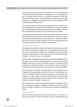 242
CArlos Rizzuti
usualmente compuesto por jóvenes profesionales y hombres de negocios de
la comunidad que no pueden hacer un cheque por la misma cantidad, pero
que, sin embargo, pueden hacer una contribución sustancial. En esta cate-
goría también entran los que, al ser llamados para contribuir con la campaña,
ayudarán con su trabajo en la colecta de fondos, ya sea en los actos o en las
actividades específicas para tal fin.
Se recomienda integrar a individuos de diversas profesiones, ocupaciones y
áreas geográficas a lo largo de la división electoral, de modo que se repre-
sente a la totalidad de la misma; así se ampliará la base de apoyo y aumenta-
rá la probabilidad de donantes seguros de la división en su conjunto.
La intervención del candidato no concluye ahí: encabeza todos los actos que
el comité de finanzas realice para recaudar fondos; tiene que firmar, si es po-
sible, todas las cartas de petición de las donaciones y, además, agradecer
por teléfono o por carta, según la importancia del monto, las donaciones que
perciba de los electores como respuesta a sus peticiones.
Actos de colecta de fondos
Los actos para recolectar fondos son otra fuente de dinero para los candida-
tos. Incluso, las campañas pueden basar su financiamiento en estos actos
como su principal fuente de ingresos. Se trata de atraer la base más grande
de donadores potenciales a un acto para cuya admisión se requiere comprar
un boleto, un cubierto o hacer una contribución.
Distintos actos son organizados para diferentes niveles de probables donan-
tes. Estos actos no sólo son importantes para las campañas por sus posi-
bilidades económicas, sino porque también estimulan el entusiasmo de los
seguidores. Sin embargo, requieren una planificación intensa y dedicación
sustancial de tiempo, sea por parte de los voluntarios o del equipo pagado.
Los actos para la recaudación de fondos pueden ser tan variados como la
imaginación de sus organizadores lo permita. Cenas y comidas de gala, de-
sayunos, conferencias, subastas de arte, reuniones en sitios públicos, rifas,
cócteles, tés, cafés, sorteos, venta de artículos utilitarios, días de campo,
parrilladas, maratones radiofónicas, ferias, exposiciones, competencias de-
portivas, conciertos, festivales musicales, etc.
Generalmente, las campañas consideran dos eventos principales por lo me-
nos, cuya fecha de realización también se maneja para atraer a los medios
de comunicación y dar aliento a la campaña en los momentos considerados
críticos.
Fondos alternativos
Muchas veces los aportantes no tienen dinero en efectivo, o no quieren brin-
darlo, pero sí pueden contribuir con especies: vehículos, computadoras, per-
manual_del_marketing_grayscale.indd 242 15/11/2013 04:51:11 p.m.
 