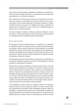 243
Capítulo 14 - El presupuesto de campaña
sonal, oficinas, locales, espacios publicitarios, impresiones, consultoría, etc.
Al donante quizá le salga más barato y no necesariamente se compromete
públicamente con un candidato en especial.
Otro mecanismo es el financiamiento directo a los proveedores de una cam-
paña. Eso sucede con proveedores que define el comando, pero que son
solventados de forma directa (agencias de publicidad, pautado en medios,
consultores externos, imprenta, etc.). Mediante este modo, el aportante se
garantiza que su contribución no irá a un saco roto –o al bolsillo de algún di-
rigente– sino a un recurso especifico.
Un tercer mecanismo consiste en realizar un aporte a fundaciones, centros
de estudios u ONGs, permitiendo que el fondo obtenido, además de ganar
en transparencia, le evita al donante quedar comprometido.
Flujo de fondos
El presupuesto de flujo de fondos provee a la campaña con un calendario
que especifica cuándo se necesita el dinero y cuánto consumirá el esfuerzo
de campaña. Además, ayuda a determinar la oportunidad de una actividad
particular de la colecta de fondos para que sea capaz de cubrir satisfactoria-
mente las necesidades que se presenten. El flujo de efectivo debe ser sufi-
ciente para no impedir, demorar o limitar la realización de cualquier actividad
considerada en el plan de campaña.
El presupuesto de flujo de fondos debe ser congruente con el calendario de
la campaña y factible de acuerdo con el monto y disponibilidad de recursos
previstos en el presupuesto de ingresos.
Debe tenerse en cuenta que el gasto en medios de comunicación, una de las
partidas más importantes de la campaña, irá creciendo a medida que ésta
avance, hasta culminar en la fase de cierre, durante la cual se intensifica al
máximo el esfuerzo de comunicación por todos los medios previstos en la
estrategia. De modo que para esta etapa final es conveniente prever un gas-
to no menor al 30% del total de esa partida. Se vuelve a advertir sobre las
nuevas reglas que existen en la Argentina para los cargos nacionales y pro-
vinciales en la provincia de Buenos Aires: si se está sujeto a ellas, implica un
cambio sustancial en las prioridades y el flujo de gastos.
Las necesidades de efectivo deben ser definidas conforme a los gastos a
erogar semana por semana, partida por partida y en cada una de las áreas
que comprenden las actividades. Estas necesidades de efectivo deben ser
acordadas y cubiertas oportunamente por los responsables de obtener los
ingresos planeados. Se aconseja hacer cada semana una comparación de lo
gastado hasta ese momento y lo que se estimaba gastar cuando se formuló
manual_del_marketing_grayscale.indd 243 15/11/2013 04:51:11 p.m.
 