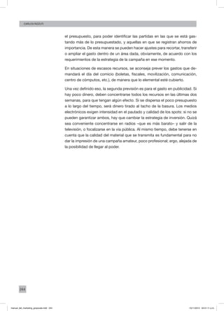 244
CArlos Rizzuti
el presupuesto, para poder identificar las partidas en las que se está gas-
tando más de lo presupuestado, y aquellas en que se registran ahorros de
importancia. De esta manera se pueden hacer ajustes para recortar, transferir
o ampliar el gasto dentro de un área dada, obviamente, de acuerdo con los
requerimientos de la estrategia de la campaña en ese momento.
En situaciones de escasos recursos, se aconseja prever los gastos que de-
mandará el día del comicio (boletas, fiscales, movilización, comunicación,
centro de cómputos, etc.), de manera que lo elemental esté cubierto.
Una vez definido eso, la segunda previsión es para el gasto en publicidad. Si
hay poco dinero, deben concentrarse todos los recursos en las últimas dos
semanas, para que tengan algún efecto. Si se dispersa el poco presupuesto
a lo largo del tiempo, será dinero tirado al tacho de la basura. Los medios
electrónicos exigen intensidad en el pautado y calidad de los spots: si no se
pueden garantizar ambos, hay que cambiar la estrategia de inversión. Quizá
sea conveniente concentrarse en radios –que es más barato– y salir de la
televisión, o focalizarse en la vía pública. Al mismo tiempo, debe tenerse en
cuenta que la calidad del material que se transmita es fundamental para no
dar la impresión de una campaña amateur, poco profesional; ergo, alejada de
la posibilidad de llegar al poder.
manual_del_marketing_grayscale.indd 244 15/11/2013 04:51:11 p.m.
 