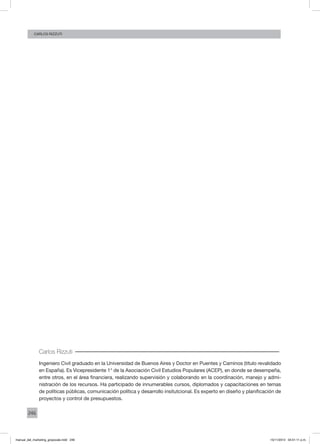 246
CArlos Rizzuti
Carlos Rizzuti
Ingeniero Civil graduado en la Universidad de Buenos Aires y Doctor en Puentes y Caminos (título revalidado
en España). Es Vicepresidente 1° de la Asociación Civil Estudios Populares (ACEP), en donde se desempeña,
entre otros, en el área financiera, realizando supervisión y colaborando en la coordinación, manejo y admi-
nistración de los recursos. Ha participado de innumerables cursos, diplomados y capacitaciones en temas
de políticas públicas, comunicación política y desarrollo insitutcional. Es experto en diseño y planificación de
proyectos y control de presupuestos.
manual_del_marketing_grayscale.indd 246 15/11/2013 04:51:11 p.m.
 