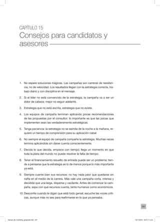 247
Capítulo 15
Consejos para candidatos y
asesores
1.	 No espere soluciones mágicas. Las campañas son carreras de resisten-
cia, no de velocidad. Los resultados llegan con la estrategia correcta, tra-
bajo diario y con disciplina en el mensaje.
2.	 Si el líder no está convencido de la estrategia, la campaña va a ser un
dolor de cabeza; mejor no seguir adelante.
3.	 Estrategia que no está escrita, estrategia que no existe.
4.	 Los equipos de campaña terminan aplicando pocas recomendaciones
de las propuestas por el consultor: lo importante es que las pocas que
implementen sean las verdaderamente estratégicas.
5.	 Tenga paciencia: la estrategia no se asimila de la noche a la mañana, re-
quiere un tiempo de comprensión para su aplicación cabal.
6.	 No siempre el equipo de campaña comparte la estrategia. Muchas veces
termina aplicándola sin darse cuenta conscientemente.
7.	 Decida lo que decida, empiece con tiempo; llega un momento en que
toda la plata del mundo no puede resolver la falta de tiempo.
8.	 Tener el financiamiento resuelto de entrada puede ser un problema: tien-
de a pensarse que la estrategia es lo de menos porque lo más importante
ya está.
9.	 Siempre cuente bien sus recursos: no hay nada peor que quedarse sin
nafta en el medio de la carrera. Más vale una campaña corta, intensa y
decidida que una larga, dispersa y vacilante. Antes de comenzar la cam-
paña, sepa con qué recursos cuenta, tanto humanos como económicos.
10.	Desconfíe cuando le digan que está todo genial; escuche las voces críti-
cas, aunque más no sea para reafirmarse en lo que ya pensaba.
manual_del_marketing_grayscale.indd 247 15/11/2013 04:51:11 p.m.
 