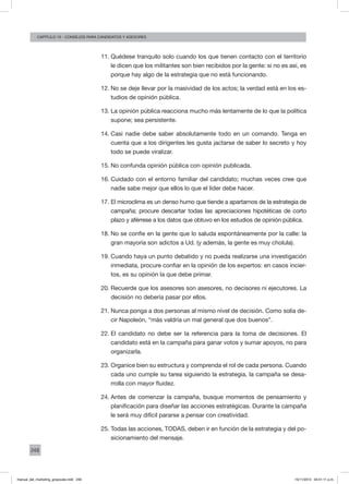 248
augusto reina y CArlos FaraCapítulo 15 - consejos para candidatos y asesores
11.	Quédese tranquilo solo cuando los que tienen contacto con el territorio
le dicen que los militantes son bien recibidos por la gente: si no es así, es
porque hay algo de la estrategia que no está funcionando.
12.	No se deje llevar por la masividad de los actos; la verdad está en los es-
tudios de opinión pública.
13.	La opinión pública reacciona mucho más lentamente de lo que la política
supone; sea persistente.
14.	Casi nadie debe saber absolutamente todo en un comando. Tenga en
cuenta que a los dirigentes les gusta jactarse de saber lo secreto y hoy
todo se puede viralizar.
15.	No confunda opinión pública con opinión publicada.
16.	Cuidado con el entorno familiar del candidato; muchas veces cree que
nadie sabe mejor que ellos lo que el líder debe hacer.
17.	El microclima es un denso humo que tiende a apartarnos de la estrategia de
campaña; procure descartar todas las apreciaciones hipotéticas de corto
plazo y aférrese a los datos que obtuvo en los estudios de opinión pública.
18.	No se confíe en la gente que lo saluda espontáneamente por la calle: la
gran mayoría son adictos a Ud. (y además, la gente es muy cholula).
19.	Cuando haya un punto debatido y no pueda realizarse una investigación
inmediata, procure confiar en la opinión de los expertos: en casos incier-
tos, es su opinión la que debe primar.
20.	Recuerde que los asesores son asesores, no decisores ni ejecutores. La
decisión no debería pasar por ellos.
21.	Nunca ponga a dos personas al mismo nivel de decisión. Como solía de-
cir Napoleón, “más valdría un mal general que dos buenos”.
22.	El candidato no debe ser la referencia para la toma de decisiones. El
candidato está en la campaña para ganar votos y sumar apoyos, no para
organizarla.
23.	Organice bien su estructura y comprenda el rol de cada persona. Cuando
cada uno cumple su tarea siguiendo la estrategia, la campaña se desa-
rrolla con mayor fluidez.
24.	Antes de comenzar la campaña, busque momentos de pensamiento y
planificación para diseñar las acciones estratégicas. Durante la campaña
le será muy difícil pararse a pensar con creatividad.
25.	Todas las acciones, TODAS, deben ir en función de la estrategia y del po-
sicionamiento del mensaje.
manual_del_marketing_grayscale.indd 248 15/11/2013 04:51:11 p.m.
 