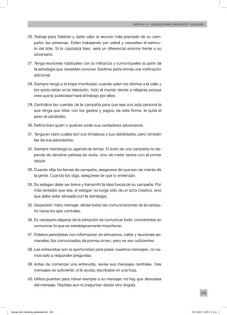 249
Capítulo 16 - Caso: “Soy lo que soy”Capítulo 15 - consejos para candidatos y asesores
26.	Trabaje para fidelizar y darle valor al recurso más preciado de su cam-
paña: las personas. Están trabajando por usted y necesitan el estímu-
lo del líder. Si lo capitaliza bien, será un diferencial enorme frente a su
adversario.
27.	Tenga reuniones habituales con la militancia y comuníqueles la parte de
la estrategia que necesitan conocer. Sentirse parte brinda una motivación
adicional.
28.	Siempre tenga a la tropa movilizada: cuando salen los afiches a la calle y
los spots están en la televisión, todo el mundo tiende a relajarse porque
cree que la publicidad hará el trabajo por ellos.
29.	Centralice las cuentas de la campaña para que sea una sola persona la
que tenga que lidiar con los gastos y pagos; de esta forma, le quita el
peso al candidato.
30.	Defina bien quién o quiénes serán sus verdaderos adversarios.
31.	Tenga en claro cuáles son sus fortalezas y sus debilidades, pero también
las de sus adversarios.
32.	Siempre mantenga su agenda de temas. El éxito de una campaña no de-
pende de devolver pelotas de revés, sino de meter tantos con el primer
saque.
33.	Cuando elija los temas de campaña, asegúrese de que son de interés de
la gente. Cuando los diga, asegúrese de que lo entiendan.
34.	Su eslogan debe ser breve y transmitir la idea fuerza de su campaña. Por
más tentador que sea, el eslogan no surge sólo de un acto creativo, sino
que debe estar alineado con la estrategia.
35.	Dispersión mata mensaje: alinee todas las comunicaciones de la campa-
ña hacia los ejes centrales.
36.	Es necesario alejarse de la tentación de comunicar todo: concéntrese en
comunicar lo que es estratégicamente importante.
37.	Fidelice periodistas con información en almuerzos, cafés y reuniones se-
manales; los comunicados de prensa sirven, pero no son suficientes.
38.	Las entrevistas son la oportunidad para pasar nuestros mensajes, no va-
mos solo a responder preguntas.
39.	Antes de comenzar una entrevista, revise sus mensajes centrales. Tres
mensajes es suficiente; si lo ayuda, escríbalos en una hoja.
40.	Utilice puentes para volver siempre a su mensaje: no hay que desviarse
del mensaje. Repítalo aun si preguntan desde otro ángulo.
manual_del_marketing_grayscale.indd 249 15/11/2013 04:51:11 p.m.
 