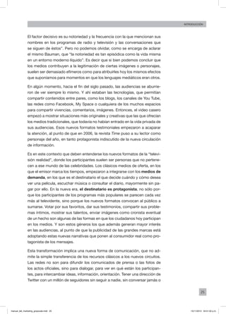 25
INTRODUCCIÓN
El factor decisivo es su notoriedad y la frecuencia con la que mencionan sus
nombres en los programas de radio y televisión y las conversaciones que
se siguen de éstos”. Pero no podemos olvidar, como se encarga de aclarar
el mismo Bauman, que “la notoriedad es tan episódica como la vida misma
en un entorno moderno líquido”. Es decir que si bien podemos concluir que
los medios contribuyen a la legitimación de ciertas imágenes o personajes,
suelen ser demasiado efímeros como para atribuirles hoy los mismos efectos
que suponíamos para momentos en que los lenguajes mediáticos eran otros.
En algún momento, hacia el fin del siglo pasado, las audiencias se aburrie-
ron de ver siempre lo mismo. Y ahí estaban las tecnologías, que permitían
compartir contenidos entre pares, como los blogs, los canales de You Tube,
las redes como Facebook, My Space o cualquiera de los muchos espacios
para compartir vivencias, comentarios, imágenes. Entonces, el video casero
empezó a mostrar situaciones más originales y creativas que las que ofrecían
los medios tradicionales, que todavía no habían entrado en la vida privada de
sus audiencias. Esos nuevos formatos testimoniales empezaron a acaparar
la atención, al punto de que en 2006, la revista Time puso a su lector como
personaje del año, en tanto protagonista indiscutido de la nueva circulación
de información.
Es en este contexto que deben entenderse los nuevos formatos de la “televi-
sión realidad”, donde los participantes suelen ser personas que no pertene-
cen a ese mundo de las celebridades. Los clásicos medios de oferta, en los
que el emisor marca los tiempos, empezaron a integrarse con los medios de
demanda, en los que es el destinatario el que decide cuándo y cómo desea
ver una película, escuchar música o consultar el diario, mayormente sin pa-
gar por ello. En la nueva era, el destinatario es protagonista, no sólo por-
que los participantes de los programas más populares se parecen cada vez
más al televidente, sino porque los nuevos formatos convocan al público a
sumarse. Votar por sus favoritos, dar sus testimonios, compartir sus proble-
mas íntimos, mostrar sus talentos, enviar imágenes como cronista eventual
de un hecho son algunas de las formas en que los ciudadanos hoy participan
en los medios. Y son estos géneros los que además generan mayor interés
en las audiencias, al punto de que la publicidad de las grandes marcas está
adoptando estas nuevas narrativas que ponen al consumidor real como pro-
tagonista de los mensajes.
Esta transformación implica una nueva forma de comunicación, que no ad-
mite la simple transferencia de los recursos clásicos a los nuevos circuitos.
Las redes no son para difundir los comunicados de prensa o las fotos de
los actos oficiales, sino para dialogar, para ver en qué están los participan-
tes, para intercambiar ideas, información, orientación. Tener una dirección de
Twitter con un millón de seguidores sin seguir a nadie, sin conversar jamás o
manual_del_marketing_grayscale.indd 25 15/11/2013 04:51:02 p.m.
 