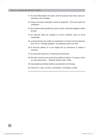 250
augusto reina y CArlos FaraCapítulo 15 - consejos para candidatos y asesores
41.	No hace falta explicar el mundo: evite irse para por las ramas, solo con-
céntrese en los mensajes.
42.	Tenga una buena respuesta cuando le pregunten “¿Por qué quiere ser
candidato?”.
43.	No conteste sobre aquello de lo que no sabe: nadie está obligado a saber
de todo.
44.	Un discurso debe ser repetido en forma constante, pero en forma
orquestada.
45.	La clave del discurso político es representar un interés concreto del audi-
torio. Sin un “mensaje palpable”, sus palabras suenan sin oírse.
46.	El discurso político en la era digital solo es persuasivo si implica e
involucra.
47.	Envuelva las razones en un discurso de emociones.
48.	Ser claro y breve es una virtud de un político moderno: “Lo bueno, si bre-
ve, dos veces bueno…” Baltasar Gracián (1601-1658).
49.	Usar palabras sencillas facilita la comprensión del mensaje.
50.	Use las 5 C: claro, conciso, contrastante, conectable y creíble.
manual_del_marketing_grayscale.indd 250 15/11/2013 04:51:11 p.m.
 