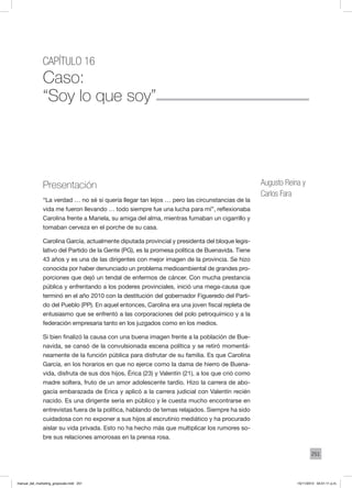 251
Capítulo 16
Caso:
“Soy lo que soy”
Augusto Reina y
Carlos Fara
Presentación
“La verdad … no sé si quería llegar tan lejos … pero las circunstancias de la
vida me fueron llevando … todo siempre fue una lucha para mí”, reflexionaba
Carolina frente a Mariela, su amiga del alma, mientras fumaban un cigarrillo y
tomaban cerveza en el porche de su casa.
Carolina García, actualmente diputada provincial y presidenta del bloque legis-
lativo del Partido de la Gente (PG), es la promesa política de Buenavida. Tiene
43 años y es una de las dirigentes con mejor imagen de la provincia. Se hizo
conocida por haber denunciado un problema medioambiental de grandes pro-
porciones que dejó un tendal de enfermos de cáncer. Con mucha prestancia
pública y enfrentando a los poderes provinciales, inició una mega-causa que
terminó en el año 2010 con la destitución del gobernador Figueredo del Parti-
do del Pueblo (PP). En aquel entonces, Carolina era una joven fiscal repleta de
entusiasmo que se enfrentó a las corporaciones del polo petroquímico y a la
federación empresaria tanto en los juzgados como en los medios.
Si bien finalizó la causa con una buena imagen frente a la población de Bue-
navida, se cansó de la convulsionada escena política y se retiró momentá-
neamente de la función pública para disfrutar de su familia. Es que Carolina
García, en los horarios en que no ejerce como la dama de hierro de Buena-
vida, disfruta de sus dos hijos, Érica (23) y Valentín (21), a los que crió como
madre soltera, fruto de un amor adolescente tardío. Hizo la carrera de abo-
gacía embarazada de Erica y aplicó a la carrera judicial con Valentín recién
nacido. Es una dirigente seria en público y le cuesta mucho encontrarse en
entrevistas fuera de la política, hablando de temas relajados. Siempre ha sido
cuidadosa con no exponer a sus hijos al escrutinio mediático y ha procurado
aislar su vida privada. Esto no ha hecho más que multiplicar los rumores so-
bre sus relaciones amorosas en la prensa rosa.
manual_del_marketing_grayscale.indd 251 15/11/2013 04:51:11 p.m.
 