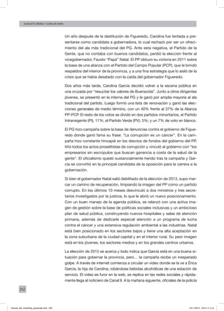 252
augusto reina y CArlos Fara
Un año después de la destitución de Figueredo, Carolina fue tentada a pre-
sentarse como candidata a gobernadora, lo cual rechazó por ser un ofreci-
miento del ala más tradicional del PG. Ante esta negativa, el Partido de la
Gente, que no contaba con buenos candidatos, perdió la elección frente al
vicegobernador, Fausto “Papá” Natal. El PP obtuvo su victoria en 2011 sobre
la base de una alianza con el Partido del Campo Popular (PCP), que le brindó
respaldos del interior de la provincia, y a una fina estrategia que lo aisló de la
crisis que se había desatado con la caída del gobernador Figueredo.
Dos años más tarde, Carolina García decidió volver a la escena pública en
una cruzada por “resucitar los valores de Buenavida”. Junto a otros dirigentes
jóvenes, se presentó en la interna del PG y le ganó por amplia mayoría al ala
tradicional del partido. Luego formó una lista de renovación y ganó las elec-
ciones generales de medio término, con un 40% frente al 37% de la Alianza
PP-PCP. El resto de los votos se dividó en dos partidos minoritarios, el Partido
Intransigente (PI), 11%; el Partido Verde (PV), 5%; y un 7% de voto en blanco.
El PG hizo campaña sobre la base de denuncias contra el gobierno de Figue-
redo donde ganó fama su frase: “La corrupción es un cáncer”. En la cam-
paña hizo constante hincapié en los desvíos de fondos del gobierno del PP,
tiñó todos los actos proselitistas de corrupción y vinculó al gobierno con “los
empresarios sin escrúpulos que buscan ganancia a costa de la salud de la
gente”. El oficialismo quedó sustancialmente herido tras la campaña y Gar-
cía se convirtió en la principal candidata de la oposición para la carrera a la
gobernación.
Si bien el gobernador Natal salió debilitado de la elección de 2013, supo mar-
car un camino de recuperación, limpiando la imagen del PP como un partido
corrupto. En los últimos 10 meses desvinculó a dos ministros y tres secre-
tarios investigados por la justicia, lo que le abrió un nuevo posicionamiento.
Con un buen manejo de la agenda pública, se relanzó con una activa ima-
gen de gestión sobre la base de políticas sociales inclusivas y un ambicioso
plan de salud pública, construyendo nuevos hospitales y salas de atención
primaria, además de dedicarle especial atención a un programa de lucha
contra el cáncer y una extensiva regulación ambiental a las industrias. Natal
está bien posicionado en los sectores bajos y tiene una alta aceptación en
la zona suburbana de la ciudad capital y en el interior rural. Su peor imagen
está en los jóvenes, los sectores medios y en los grandes centros urbanos.
La elección de 2015 se acerca y todo indica que García está en una buena si-
tuación para gobernar la provincia, pero… la campaña recibe un inesperado
golpe. A través de internet comienza a circular un video donde se la ve a Érica
García, la hija de Carolina, robándose bebidas alcohólicas de una estación de
servicio. El video es furor en la web, se replica en las redes sociales y rápida-
mente llega al noticiero de Canal 9. A la mañana siguiente, oficiales de la policía
manual_del_marketing_grayscale.indd 252 15/11/2013 04:51:11 p.m.
 