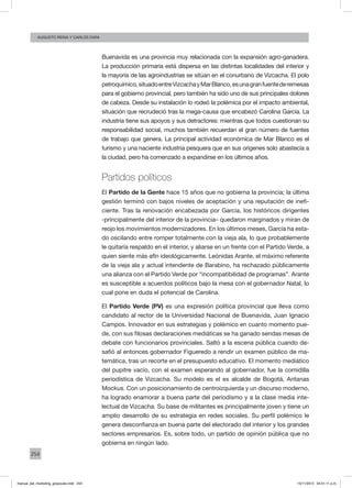 254
augusto reina y CArlos Fara
Buenavida es una provincia muy relacionada con la expansión agro-ganadera.
La producción primaria está dispersa en las distintas localidades del interior y
la mayoría de las agroindustrias se sitúan en el conurbano de Vizcacha. El polo
petroquímico,situadoentreVizcachayMarBlanco,esunagranfuentederemesas
para el gobierno provincial, pero también ha sido uno de sus principales dolores
de cabeza. Desde su instalación lo rodeó la polémica por el impacto ambiental,
situación que recrudeció tras la mega-causa que encabezó Carolina García. La
industria tiene sus apoyos y sus detractores: mientras que todos cuestionan su
responsabilidad social, muchos también recuerdan el gran número de fuentes
de trabajo que genera. La principal actividad económica de Mar Blanco es el
turismo y una naciente industria pesquera que en sus orígenes solo abastecía a
la ciudad, pero ha comenzado a expandirse en los últimos años.
Partidos políticos
El Partido de la Gente hace 15 años que no gobierna la provincia; la última
gestión terminó con bajos niveles de aceptación y una reputación de inefi-
ciente. Tras la renovación encabezada por García, los históricos dirigentes
-principalmente del interior de la provincia– quedaron marginados y miran de
reojo los movimientos modernizadores. En los últimos meses, García ha esta-
do oscilando entre romper totalmente con la vieja ala, lo que probablemente
le quitaría respaldo en el interior, y aliarse en un frente con el Partido Verde, a
quien siente más afín ideológicamente. Leónidas Arante, el máximo referente
de la vieja ala y actual intendente de Barabino, ha rechazado públicamente
una alianza con el Partido Verde por “incompatibilidad de programas”. Arante
es susceptible a acuerdos políticos bajo la mesa con el gobernador Natal, lo
cual pone en duda el potencial de Carolina.
El Partido Verde (PV) es una expresión política provincial que lleva como
candidato al rector de la Universidad Nacional de Buenavida, Juan Ignacio
Campos. Innovador en sus estrategias y polémico en cuanto momento pue-
de, con sus filosas declaraciones mediáticas se ha ganado sendas mesas de
debate con funcionarios provinciales. Saltó a la escena pública cuando de-
safió al entonces gobernador Figueredo a rendir un examen público de ma-
temática, tras un recorte en el presupuesto educativo. El momento mediático
del pupitre vacío, con el examen esperando al gobernador, fue la comidilla
periodística de Vizcacha. Su modelo es el ex alcalde de Bogotá, Antanas
Mockus. Con un posicionamiento de centroizquierda y un discurso moderno,
ha logrado enamorar a buena parte del periodismo y a la clase media inte-
lectual de Vizcacha. Su base de militantes es principalmente joven y tiene un
amplio desarrollo de su estrategia en redes sociales. Su perfil polémico le
genera desconfianza en buena parte del electorado del interior y los grandes
sectores empresarios. Es, sobre todo, un partido de opinión pública que no
gobierna en ningún lado.
manual_del_marketing_grayscale.indd 254 15/11/2013 04:51:11 p.m.
 
