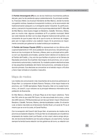 255
Capítulo 16 - Caso: “Soy lo que soy”
El Partido Intransigente (PI) es uno de los históricos movimientos políticos
del país, pero ha ido perdiendo apoyo sostenidamente. Su principal candida-
to, Francisco Metol, es el actual intendente de Mar Blanco, donde ha tenido
una gestión exitosa, basada en la expansión turística y en la reconversión del
tradicional sector pesquero a un emergente sector industrial. Su perfil joven,
activo y cercano lo ha posicionado como la promesa electoral del PI. Más allá
de Mar Blanco, tiene buena imagen en Barabino, Caballé, Terrones y Marea,
pero no mucho más: algunos consideran al PI un partido municipal. Metol
aún está tratando de lidiar con la clase dirigente tradicional del partido y es
consciente de que le pesa más de lo que le suma en términos de imagen,
pero aún no logra construir una coalición mayor. En la provincia es mayor-
mente conocido por gobernar la ciudad turística por excelencia.
El Partido del Campo Popular (PCP) ha representado en los últimos años
a aproximadamente el 10% de la población de la provincia. Actualmente go-
bierna en los municipios de Terrones y Marea, pero su principal activo políti-
co son sus diputados provinciales, quienes fueron electos en la alianza con
el Partido del Pueblo, y hoy son los que facilitan el quórum en la Cámara de
Diputados provincial. Es el partido más longevo de la provincia, con un posi-
cionamiento autonomista y tradicional. Su modesto poderío electoral se basa
en las pequeñas localidades del interior de la provincia, centradas en la pro-
ducción primaria. Sus electores se concentran en el estrato mayor a 40 años
y tiene mejor entrada en el público masculino.
Mapa de medios
Los medios de comunicación más importantes de la provincia pertenecen al
Grupo Neri. Lo componen el diario Nuevos Tiempos, el de mayor tirada en la
provincia, con 15.000 ejemplares; Radio Vizcacha, líder en la ciudad homó-
nima; y el canal 9, cuyo noticiero es la principal referencia informativa de la
población de Buenavida.
En Mar Blanco y Barabino, el Grupo Playa es el de mayor cobertura. Tiene
tres FM, entre la que está FM Futuro, la más escuchada de la zona, y otras
dos (AM Llanura y FM Buenavida) que son las que tienen mayor influencia en
Barabino, Caballé, Terrones, Marea y demás localidades rurales. En el sector
rural, el diario más leído es el Semanario Familia Rural y el canal de TV es el
mismo que se ve en la costa, el Canal Pacífico.
Con la excepción del Canal 9 del Grupo Neri, el panorama de medios de la
provincia es bastante disperso. El Grupo Neri es encabezado por el polémico
empresario de medios José Luis Pauteli, un bon vivant, eterno amigo del po-
der, de reconocido fanatismo por los autos antiguos y la caza furtiva. Aunque
siempre ha tenido buena relación con los gobiernos de turno, su relación con
manual_del_marketing_grayscale.indd 255 15/11/2013 04:51:11 p.m.
 