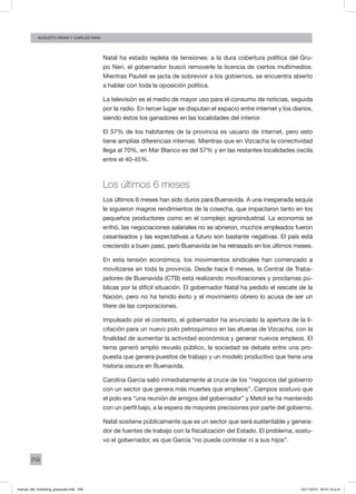 256
augusto reina y CArlos Fara
Natal ha estado repleta de tensiones: a la dura cobertura política del Gru-
po Neri, el gobernador buscó removerle la licencia de ciertos multimedios.
Mientras Pauteli se jacta de sobrevivir a los gobiernos, se encuentra abierto
a hablar con toda la oposición política.
La televisión es el medio de mayor uso para el consumo de noticias, seguida
por la radio. En tercer lugar se disputan el espacio entre internet y los diarios,
siendo éstos los ganadores en las localidades del interior.
El 57% de los habitantes de la provincia es usuario de internet, pero esto
tiene amplias diferencias internas. Mientras que en Vizcacha la conectividad
llega al 70%, en Mar Blanco es del 57% y en las restantes localidades oscila
entre el 40-45%.
Los últimos 6 meses
Los últimos 6 meses han sido duros para Buenavida. A una inesperada sequía
le siguieron magros rendimientos de la cosecha, que impactaron tanto en los
pequeños productores como en el complejo agroindustrial. La economía se
enfrió, las negociaciones salariales no se abrieron, muchos empleados fueron
cesanteados y las expectativas a futuro son bastante negativas. El país está
creciendo a buen paso, pero Buenavida se ha retrasado en los últimos meses.
En esta tensión económica, los movimientos sindicales han comenzado a
movilizarse en toda la provincia. Desde hace 6 meses, la Central de Traba-
jadores de Buenavida (CTB) está realizando movilizaciones y proclamas pú-
blicas por la difícil situación. El gobernador Natal ha pedido el rescate de la
Nación, pero no ha tenido éxito y el movimiento obrero lo acusa de ser un
títere de las corporaciones.
Impulsado por el contexto, el gobernador ha anunciado la apertura de la li-
citación para un nuevo polo petroquímico en las afueras de Vizcacha, con la
finalidad de aumentar la actividad económica y generar nuevos empleos. El
tema generó amplio revuelo público, la sociedad se debate entre una pro-
puesta que genera puestos de trabajo y un modelo productivo que tiene una
historia oscura en Buenavida.
Carolina García salió inmediatamente al cruce de los “negocios del gobierno
con un sector que genera más muertes que empleos”, Campos sostuvo que
el polo era “una reunión de amigos del gobernador” y Metol se ha mantenido
con un perfil bajo, a la espera de mayores precisiones por parte del gobierno.
Natal sostiene públicamente que es un sector que será sustentable y genera-
dor de fuentes de trabajo con la fiscalización del Estado. El problema, sostu-
vo el gobernador, es que García “no puede controlar ni a sus hijos”.
manual_del_marketing_grayscale.indd 256 15/11/2013 04:51:12 p.m.
 