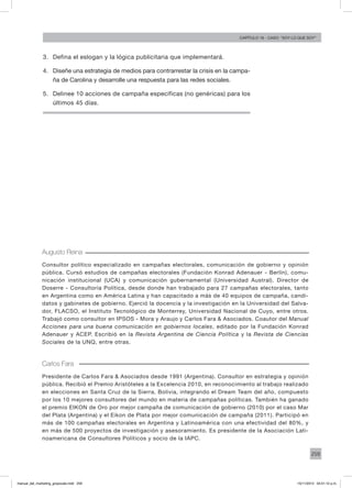 259
Capítulo 16 - Caso: “Soy lo que soy”
3.	 Defina el eslogan y la lógica publicitaria que implementará.
4.	 Diseñe una estrategia de medios para contrarrestar la crisis en la campa-
ña de Carolina y desarrolle una respuesta para las redes sociales.
5.	 Delinee 10 acciones de campaña específicas (no genéricas) para los
últimos 45 días.
Augusto Reina
Consultor político especializado en campañas electorales, comunicación de gobierno y opinión
pública. Cursó estudios de campañas electorales (Fundación Konrad Adenauer - Berlín), comu-
nicación institucional (UCA) y comunicación gubernamental (Universidad Austral). Director de
Doserre - Consultoría Política, desde donde han trabajado para 27 campañas electorales, tanto
en Argentina como en América Latina y han capacitado a más de 40 equipos de campaña, candi-
datos y gabinetes de gobierno. Ejerció la docencia y la investigación en la Universidad del Salva-
dor, FLACSO, el Instituto Tecnológico de Monterrey, Universidad Nacional de Cuyo, entre otros.
Trabajó como consultor en IPSOS - Mora y Araujo y Carlos Fara & Asociados. Coautor del Manual
Acciones para una buena comunicación en gobiernos locales, editado por la Fundación Konrad
Adenauer y ACEP. Escribió en la Revista Argentina de Ciencia Política y la Revista de Ciencias
Sociales de la UNQ, entre otras.
Carlos Fara
Presidente de Carlos Fara & Asociados desde 1991 (Argentina). Consultor en estrategia y opinión
pública. Recibió el Premio Aristóteles a la Excelencia 2010, en reconocimiento al trabajo realizado
en elecciones en Santa Cruz de la Sierra, Bolivia, integrando el Dream Team del año, compuesto
por los 10 mejores consultores del mundo en materia de campañas políticas. También ha ganado
el premio EIKON de Oro por mejor campaña de comunicación de gobierno (2010) por el caso Mar
del Plata (Argentina) y el Eikon de Plata por mejor comunicación de campaña (2011). Participó en
más de 100 campañas electorales en Argentina y Latinoamérica con una efectividad del 80%, y
en más de 500 proyectos de investigación y asesoramiento. Es presidente de la Asociación Lati-
noamericana de Consultores Políticos y socio de la IAPC.
manual_del_marketing_grayscale.indd 259 15/11/2013 04:51:12 p.m.
 