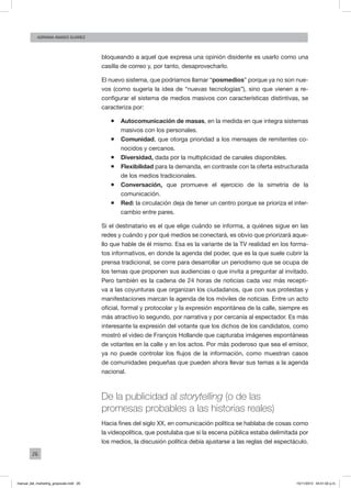 26
ADRIANA AMADO SUÁREZ
bloqueando a aquel que expresa una opinión disidente es usarlo como una
casilla de correo y, por tanto, desaprovecharlo.
El nuevo sistema, que podríamos llamar “posmedios” porque ya no son nue-
vos (como sugería la idea de “nuevas tecnologías”), sino que vienen a re-
configurar el sistema de medios masivos con características distintivas, se
caracteriza por:
ƒƒ Autocomunicación de masas, en la medida en que integra sistemas
masivos con los personales.
ƒƒ Comunidad, que otorga prioridad a los mensajes de remitentes co-
nocidos y cercanos.
ƒƒ Diversidad, dada por la multiplicidad de canales disponibles.
ƒƒ Flexibilidad para la demanda, en contraste con la oferta estructurada
de los medios tradicionales.
ƒƒ Conversación, que promueve el ejercicio de la simetría de la
comunicación.
ƒƒ Red: la circulación deja de tener un centro porque se prioriza el inter-
cambio entre pares.
Si el destinatario es el que elige cuándo se informa, a quiénes sigue en las
redes y cuándo y por qué medios se conectará, es obvio que priorizará aque-
llo que hable de él mismo. Esa es la variante de la TV realidad en los forma-
tos informativos, en donde la agenda del poder, que es la que suele cubrir la
prensa tradicional, se corre para desarrollar un periodismo que se ocupa de
los temas que proponen sus audiencias o que invita a preguntar al invitado.
Pero también es la cadena de 24 horas de noticias cada vez más recepti-
va a las coyunturas que organizan los ciudadanos, que con sus protestas y
manifestaciones marcan la agenda de los móviles de noticias. Entre un acto
oficial, formal y protocolar y la expresión espontánea de la calle, siempre es
más atractivo lo segundo, por narrativa y por cercanía al espectador. Es más
interesante la expresión del votante que los dichos de los candidatos, como
mostró el video de François Hollande que capturaba imágenes espontáneas
de votantes en la calle y en los actos. Por más poderoso que sea el emisor,
ya no puede controlar los flujos de la información, como muestran casos
de comunidades pequeñas que pueden ahora llevar sus temas a la agenda
nacional.
De la publicidad al storytelling (o de las
promesas probables a las historias reales)
Hacia fines del siglo XX, en comunicación política se hablaba de cosas como
la videopolítica, que postulaba que si la escena pública estaba delimitada por
los medios, la discusión política debía ajustarse a las reglas del espectáculo.
manual_del_marketing_grayscale.indd 26 15/11/2013 04:51:02 p.m.
 