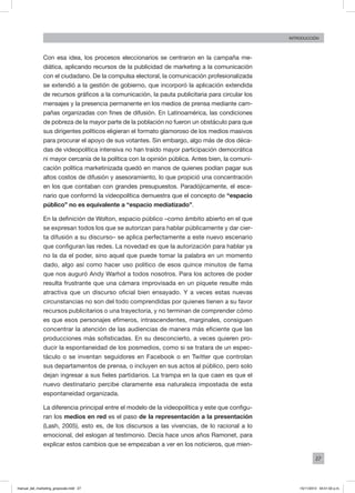 27
INTRODUCCIÓN
Con esa idea, los procesos eleccionarios se centraron en la campaña me-
diática, aplicando recursos de la publicidad de marketing a la comunicación
con el ciudadano. De la compulsa electoral, la comunicación profesionalizada
se extendió a la gestión de gobierno, que incorporó la aplicación extendida
de recursos gráficos a la comunicación, la pauta publicitaria para circular los
mensajes y la presencia permanente en los medios de prensa mediante cam-
pañas organizadas con fines de difusión. En Latinoamérica, las condiciones
de pobreza de la mayor parte de la población no fueron un obstáculo para que
sus dirigentes políticos eligieran el formato glamoroso de los medios masivos
para procurar el apoyo de sus votantes. Sin embargo, algo más de dos déca-
das de videopolítica intensiva no han traído mayor participación democrática
ni mayor cercanía de la política con la opinión pública. Antes bien, la comuni-
cación política marketinizada quedó en manos de quienes podían pagar sus
altos costos de difusión y asesoramiento, lo que propició una concentración
en los que contaban con grandes presupuestos. Paradójicamente, el esce-
nario que conformó la videopolítica demuestra que el concepto de “espacio
público” no es equivalente a “espacio mediatizado”.
En la definición de Wolton, espacio público –como ámbito abierto en el que
se expresan todos los que se autorizan para hablar públicamente y dar cier-
ta difusión a su discurso– se aplica perfectamente a este nuevo escenario
que configuran las redes. La novedad es que la autorización para hablar ya
no la da el poder, sino aquel que puede tomar la palabra en un momento
dado, algo así como hacer uso político de esos quince minutos de fama
que nos auguró Andy Warhol a todos nosotros. Para los actores de poder
resulta frustrante que una cámara improvisada en un piquete resulte más
atractiva que un discurso oficial bien ensayado. Y a veces estas nuevas
circunstancias no son del todo comprendidas por quienes tienen a su favor
recursos publicitarios o una trayectoria, y no terminan de comprender cómo
es que esos personajes efímeros, intrascendentes, marginales, consiguen
concentrar la atención de las audiencias de manera más eficiente que las
producciones más sofisticadas. En su desconcierto, a veces quieren pro-
ducir la espontaneidad de los posmedios, como si se tratara de un espec-
táculo o se inventan seguidores en Facebook o en Twitter que controlan
sus departamentos de prensa, o incluyen en sus actos al público, pero solo
dejan ingresar a sus fieles partidarios. La trampa en la que caen es que el
nuevo destinatario percibe claramente esa naturaleza impostada de esta
espontaneidad organizada.
La diferencia principal entre el modelo de la videopolítica y este que configu-
ran los medios en red es el paso de la representación a la presentación
(Lash, 2005), esto es, de los discursos a las vivencias, de lo racional a lo
emocional, del eslogan al testimonio. Decía hace unos años Ramonet, para
explicar estos cambios que se empezaban a ver en los noticieros, que mien-
manual_del_marketing_grayscale.indd 27 15/11/2013 04:51:02 p.m.
 