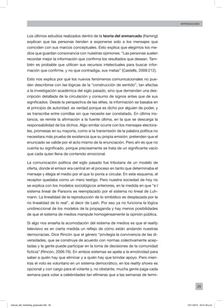 29
INTRODUCCIÓN
Los últimos estudios realizados dentro de la teoría del enmarcado (framing)
explican que las personas tienden a exponerse solo a los mensajes que
coinciden con sus marcos conceptuales. Esto explica que elegimos los me-
dios que guardan consonancia con nuestras opiniones: “Las personas suelen
recordar mejor la información que confirma los resultados que desean. Tam-
bién es probable que utilicen sus recursos intelectuales para buscar infor-
mación que confirme, y no que contradiga, sus metas” (Castells, 2009:212).
Esto nos explica por qué los nuevos fenómenos comunicacionales no pue-
den describirse con las lógicas de la “construcción de sentido”, tan afectas
a la investigación académica del siglo pasado, sino que demandan una des-
cripción detallada de la circulación y consumo de signos antes que de sus
significados. Desde la perspectiva de las elites, la información se basaba en
el principio de autoridad: es verdad porque es dicho por alguien de poder, y
se transcribe entre comillas sin que necesite ser constatado. En última ins-
tancia, se remite la afirmación a la fuente última, en la que se descarga la
responsabilidad de los dichos. Algo similar ocurre con los mensajes electora-
les, promesas en su mayoría, como si la transmisión de la palabra política no
necesitara más prueba de existencia que su propia emisión: pretenden que el
enunciado se valide por el acto mismo de la enunciación. Pero ahí es que no
cuenta su significado, porque precisamente se trata de un significante vacío
que cada quien llena de contenido emocional.
La comunicación política del siglo pasado fue tributaria de un modelo de
oferta, donde el emisor era central en el proceso en tanto que determinaba el
mensaje y elegía el medio por el que lo ponía a circular. En este esquema, el
receptor quedaba como un mero testigo. Pero nuestra sociedad de hoy no
se explica con los modelos sociológicos anteriores, en la medida en que “e l
sistema lineal de Parsons es reemplazado por el sistema no lineal de Luh-
mann. La linealidad de la reproducción de lo simbólico es desplazada por la
no linealidad de lo real”, al decir de Lash. Por eso ya no funciona la lógica
unidireccional de los modelos de la propaganda y hay menos posibilidades
de que el sistema de medios manipule homogéneamente la opinión pública.
Si algo nos enseña la acomodación del sistema de medios es que el reality
televisivo es en cierta medida un reflejo de cómo están andando nuestras
democracias. Dice Rincón que el género “privilegia la convivencia de las di-
versidades, que se construye de acuerdo con normas colectivamente acep-
tadas y la gente puede participar en la toma de decisiones de la comunidad
ficticia” (Rincón, 2006:76). En ambos sistemas se apela a la emotividad para
saber a quién hay que eliminar y a quién hay que brindar apoyo. Pero mien-
tras el voto es voluntario en un sistema democrático, en los reality shows es
opcional y con cargo para el votante y, no obstante, mucha gente paga cada
semana para votar a celebridades tan efímeras que a las semanas de termi-
manual_del_marketing_grayscale.indd 29 15/11/2013 04:51:02 p.m.
 