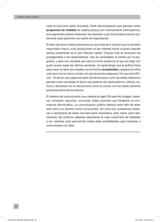 30
ADRIANA AMADO SUÁREZ
nado el concurso nadie recordará. Parte del entusiasmo que generan estos
programas de realidad se explica porque son intensamente participativos:
sus seguidores sienten pasiones, las expresan y son escuchados porque jus-
tamente esas opiniones son parte del espectáculo.
El éxito del show reside justamente en que trata de ir hacia lo que la decisión
mayoritaria marca: a los productores no les interesa torcer el gusto popular
porque justamente es lo que intentan captar. Cuando más se acerquen los
protagonistas a los espectadores, más se consolidará el interés por el pro-
grama, y para eso necesita que sea la misma audiencia la que les diga con
quién quiere pasar las últimas semanas. Un aprendizaje que la política tiene
para hacer es abrir sus canales con la misma receptividad y aceptar la crítica
más dura con la misma avidez con que busca los aplausos. Por eso dice Rin-
cón: “El día en que sepamos tanto de democracia como de reality habremos
ganado como sociedad; el día en que seamos tan participativos, críticos, ac-
tivos y decisores con la democracia como lo somos con los reality seremos
auténticamente democráticos”.
El sistema de comunicación que estrena el siglo XXI permite indagar, obser-
var, compartir, escuchar, conversar, todas acciones que fortalecen la con-
vivencia democrática. La comunicación política debería estar feliz de tener
todo esto a su alcance como nunca antes. Así como los ciudadanos empie-
zan a apropiarse de estos recursos para expresarse, para verse, para rela-
cionarse, los políticos deberían abandonar la vieja costumbre de hablarles
a los votantes para aprovechar todas estas posibilidades para empezar a
comunicarse con ellos.
manual_del_marketing_grayscale.indd 30 15/11/2013 04:51:02 p.m.
 