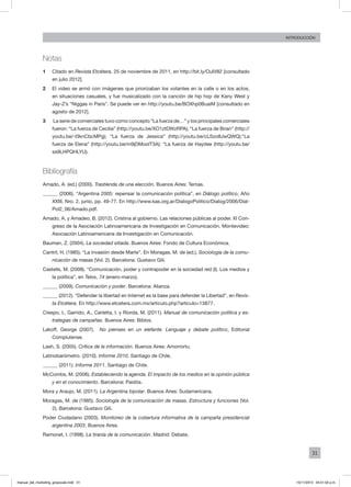 31
INTRODUCCIÓN
Notas
1	 Citado en Revista Etcétera, 25 de noviembre de 2011, en http://bit.ly/OuIV82 [consultado
en julio 2012].
2	 El video se armó con imágenes que priorizaban los votantes en la calle o en los actos,
en situaciones casuales, y fue musicalizado con la canción de hip hop de Kany West y
Jay-Z’s “Niggas in Paris”. Se puede ver en http://youtu.be/BOXhp0BuaiM [consultado en
agosto de 2012].
3	 La serie de comerciales tuvo como concepto “La fuerza de…” y los principales comerciales
fueron: “La fuerza de Cecilia” (http://youtu.be/XO1ztDWzRPA); “La fuerza de Brian” (http://
youtu.be/-I3knCbcMPg); “La fuerza de Jessica” (http://youtu.be/cLSzo8JwQWQ);“La
fuerza de Elena” (http://youtu.be/m9jDMoolT3A); “La fuerza de Haydee (http://youtu.be/
ss9LHPQHLYU).
Bibliografía
Amado, A. (ed.) (2000). Trastienda de una elección. Buenos Aires: Temas.
______ (2006). “Argentina 2005: repensar la comunicación política”, en Diálogo político, Año
XXIII, Nro. 2, junio, pp. 49-77. En http://www.kas.org.ar/DialogoPolitico/Dialog/2006/Dial-
Pol2_06/Amado.pdf.
Amado, A. y Amadeo, B. (2012). Cristina al gobierno. Las relaciones públicas al poder. XI Con-
greso de la Asociación Latinoamericana de Investigación en Comunicación. Montevideo:
Asociación Latinoamericana de Investigación en Comunicación.
Bauman, Z. (2004). La sociedad sitiada. Buenos Aires: Fondo de Cultura Económica.
Cantril, H. (1985). “La invasión desde Marte”. En Moragas, M. de (ed.), Sociología de la comu-
nicación de masas (Vol. 2). Barcelona: Gustavo Gili.
Castells, M. (2008). “Comunicación, poder y contrapoder en la sociedad red (I). Los medios y
la política”, en Telos, 74 (enero-marzo).
______ (2009). Comunicación y poder. Barcelona: Alianza.
______ (2012). “Defender la libertad en Internet es la base para defender la Libertad”, en Revis-
ta Etcétera. En http://www.etcetera.com.mx/articulo.php?articulo=13877.
Crespo, I., Garrido, A., Carletta, I. y Riorda, M. (2011). Manual de comunicación política y es-
trategias de campañas. Buenos Aires: Biblos.
Lakoff, George (2007). No pienses en un elefante. Lenguaje y debate político, Editorial
Complutense.
Lash, S. (2005). Crítica de la información. Buenos Aires: Amorrortu.
Latinobarómetro. (2010). Informe 2010. Santiago de Chile.
______ (2011). Informe 2011. Santiago de Chile.
McCombs, M. (2006). Estableciendo la agenda. El impacto de los medios en la opinión pública
y en el conocimiento. Barcelona: Paidós.
Mora y Araujo, M. (2011). La Argentina bipolar. Buenos Aires: Sudamericana.
Moragas, M. de (1985). Sociología de la comunicación de masas. Estructura y funciones (Vol.
2). Barcelona: Gustavo Gili.
Poder Ciudadano (2003). Monitoreo de la cobertura informativa de la campaña presidencial
argentina 2003. Buenos Aires.
Ramonet, I. (1998). La tiranía de la comunicación. Madrid: Debate.
manual_del_marketing_grayscale.indd 31 15/11/2013 04:51:02 p.m.
 