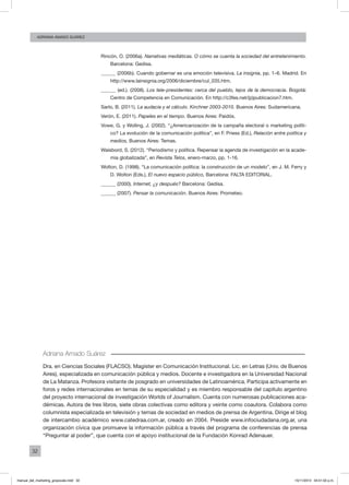 32
ADRIANA AMADO SUÁREZ
Rincón, O. (2006a). Narrativas mediáticas. O cómo se cuenta la sociedad del entretenimiento.
Barcelona: Gedisa.
______ (2006b). Cuando gobernar es una emoción televisiva. La insignia, pp. 1–6. Madrid. En
http://www.lainsignia.org/2006/diciembre/cul_035.htm.
______ (ed.). (2008). Los tele-presidentes: cerca del pueblo, lejos de la democracia. Bogotá:
Centro de Competencia en Comunicación. En http://c3fes.net/(p)publicacion7.htm.
Sarlo, B. (2011). La audacia y el cálculo. Kirchner 2003-2010. Buenos Aires: Sudamericana.
Verón, E. (2011). Papeles en el tiempo. Buenos Aires: Paidós.
Vowe, G. y Wolling, J. (2002). “¿Americanización de la campaña electoral o marketing políti-
co? La evolución de la comunicación política”, en F. Priess (Ed.), Relación entre política y
medios, Buenos Aires: Temas.
Waisbord, S. (2012). “Periodismo y política. Repensar la agenda de investigación en la acade-
mia globalizada”, en Revista Telos, enero-marzo, pp. 1-16.
Wolton, D. (1998). “La comunicación política: la construcción de un modelo”, en J. M. Ferry y
D. Wolton (Eds.), El nuevo espacio público, Barcelona: FALTA EDITORIAL.
______ (2000). Internet, ¿y después? Barcelona: Gedisa.
______ (2007). Pensar la comunicación. Buenos Aires: Prometeo.
Adriana Amado Suárez
Dra. en Ciencias Sociales (FLACSO). Magíster en Comunicación Institucional. Lic. en Letras (Univ. de Buenos
Aires), especializada en comunicación pública y medios. Docente e investigadora en la Universidad Nacional
de La Matanza. Profesora visitante de posgrado en universidades de Latinoamérica. Participa activamente en
foros y redes internacionales en temas de su especialidad y es miembro responsable del capítulo argentino
del proyecto internacional de investigación Worlds of Journalism. Cuenta con numerosas publicaciones aca-
démicas. Autora de tres libros, siete obras colectivas como editora y veinte como coautora. Colabora como
columnista especializada en televisión y temas de sociedad en medios de prensa de Argentina. Dirige el blog
de intercambio académico www.catedraa.com.ar, creado en 2004. Preside www.infociudadana.org.ar, una
organización cívica que promueve la información pública a través del programa de conferencias de prensa
“Preguntar al poder”, que cuenta con el apoyo institucional de la Fundación Konrad Adenauer.
manual_del_marketing_grayscale.indd 32 15/11/2013 04:51:02 p.m.
 
