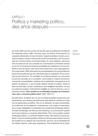 33
Capítulo 1
Política y marketing político,
diez años después
Carlos
Germano
En el año 2002 tuvimos el honor de escribir para la publicación del Manual
de marketing político ABC, Acciones para una Buena Comunicación en
campañas electorales. En ese momento, Argentina estaba viviendo una si-
tuación política, social e institucional sumamente delicada y que fue prece-
dida por diversos éxitos comunicacionales. En otras palabras, estuvimos
ante la presencia de una campaña de comunicación sumamente exitosa
que le dio a Fernando de la Rúa la posibilidad de instalarse en forma com-
petitiva como la opción más fuerte ante el peronismo, que había goberna-
do el país desde 1989. Esta pieza fue acompañada por la correcta elección
de los temas políticos que eran relevantes para la ciudadanía. Como se se-
ñaló en ese entonces: “El candidato de la Alianza planteó con convicción
los puntos centrales de su campaña: continuidad en materia económica,
incluyendo convertibilidad y defensa de la estabilidad; transparencia en la
gestión de gobierno, y que el ajuste debería hacerlo la política. Sobre la
base de estos ejes, es decir, teniendo en claro el qué de la política, fue que
sus asesores pudieron instrumentar el cómo con pericia técnica y con un
resultado exitoso. Pero el éxito no es atribuible al equipo de comunica-
ción, sino a una línea política clara” (ABC, 2002:11).
De esta forma, se definió que “lo que el marketing político proporciona son
herramientas, que resultan particularmente adecuadas al contexto en el que
hoy se desenvuelve la política. Pero en la utilización de esas herramientas,
en la definición de los objetivos y orientaciones a los cuales se subordinan,
hay un lugar indelegable e insustituible que corresponde al liderazgo político.
Si existe tal liderazgo, las técnicas del marketing y la comunicación pueden
servir para potenciar un proyecto determinado. Pero nunca pueden sustituir
al liderazgo político, ni construirlo desde la nada. Para decirlo en pocas pa-
labras: lo que el marketing político ofrece son técnicas para resolver el cómo
de la política en su aspecto de comunicación, que hoy, con la centralidad de
los medios masivos, cobra gran importancia. Pero la definición de lo funda-
manual_del_marketing_grayscale.indd 33 15/11/2013 04:51:02 p.m.
 