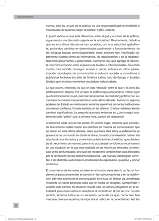 34
CArlos GERMANO
mental, esto es, el qué de la política, es una responsabilidad intransferible e
insustituible de quienes hacen la política” (ABC, 2002:9).
El punto radica en que esta diferencia, entre el qué y el cómo de la política,
sigue siendo una discusión vigente en la actualidad. Básicamente, debido a
que en esta última década se han sucedido, con una velocidad apabullan-
te, profundos cambios en determinados parámetros y funcionamientos de
las antiguas lógicas comunicacionales: estos avances han modificado ca-
balmente nuestra forma de informarnos, de relacionarnos y de la reciproci-
dad entre gobernantes y gobernados. Asimismo, hay que agregar la crecien-
te intercomunicación entre experiencias locales e internacionales, haciendo
mucho más sencillo conseguir acceso a piezas exitosas en otros países,
importar tecnologías de comunicación e inclusive acceder a consultores y
publicistas foráneos (no sólo de América Latina, sino de Europa y Estados
Unidos) que en otros momentos resultaban inalcanzables.
Lo que ocurre, entonces, es que en esta “disputa” entre el qué y el cómo las
partes parecen alejarse. Por un lado, la política sigue ocupando el mismo lugar
que históricamente ocupó, pero las herramientas de marketing político han au-
mentado de manera trascendental en esta última década. Asimismo, algunos
poderes del Estado se mantuvieron entre los argentinos como las instituciones
con menor confianza. En este sentido, en los últimos 10 años no hemos tenido
cambios significativos. La pregunta que nace entonces es: ¿cómo seguir sos-
teniendo esta “pelea” que, a primera vista, parece ser despareja?
Analicemos cada una de las partes. En primer lugar, tenemos que conside-
rar brevemente cuáles fueron los cambios en materia de comunicación que
se dieron en esta última década. Claro que hace diez años ya estábamos en
presencia de un mundo en donde el diario, la radio y la televisión habían ido
adaptando sus formatos y contenidos ante la bidireccionalidad que plantea-
ba el crecimiento de internet, pero en la actualidad no sólo nos encontramos
en una situación en la que esta realidad de los históricos emisores del men-
saje se ha profundizado, sino que los receptores también han sido afectados
por la revolución de las telecomunicaciones. Las nuevas tecnologías permi-
ten a las distintas audiencias la posibilidad de expresarse, quejarse y opinar
sin límites.
El crecimiento de las redes sociales en el mundo viene siendo un factor fun-
damental para comprender el cambio en las comunicaciones y en la redefini-
ción del viejo axioma de la comunicación en el cual un emisor da un mensaje
mediante un canal particular para que lo reciba un receptor. Comprender y
aceptar este cambio de situación resulta casi un camino obligatorio en la ac-
tualidad, pero el eje radica en adaptarse al contexto en el que se vive. En este
sentido, América Latina es un escenario particular ya que, como bien han
marcado diversos expertos, la importancia radica en la conectividad. Así, las
manual_del_marketing_grayscale.indd 34 15/11/2013 04:51:02 p.m.
 