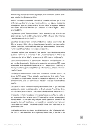 35
Capítulo 1 - Política Y MARKETING político, diez AÑOS DESPUÉS
fuertes desigualdades sociales que posee nuestro continente podrían relati-
vizar los alcances de estos cambios.
Resulta fundamental, entonces, comprender cuál es la situación que se vive
en la región, y observaremos que nos encontramos con algunas situaciones
interesantes: analicemos rápidamente algunos datos al respecto, sobre la
base de los resultados obtenidos por ComScore en “Futuro Digital – Latino-
américa 2012”:1
La población online de Latinoamérica creció más rápido que en cualquier
otra región del mundo en 2011, al aumentar un 16% y llegar a 129,3 millones
de visitantes en diciembre de 2011.
Los sitios Google reinaron como la entidad más visitada en diciembre de
2011 al alcanzar 123,4 millones de visitantes en la región, mientras que Fa-
cebook.com lideró como la entidad web que más involucró a los usuarios,
registrando 25% de todo el tiempo consumido online.
Las redes sociales, que eclipsaron a los portales como la categoría online
que más evolucionó en noviembre de 2011, registraron cerca de 30% de los
minutos online al final del año, un aumento de 9,5% durante el último año.
Latinoamérica tiene cinco de los mercados más afines a redes sociales a ni-
vel mundial. Los usuarios de internet en Argentina promediaron 10,7 horas
en sitios de redes sociales en diciembre de 2011, seguidos por chilenos (9,5
horas por visitante), peruanos (8,7 horas), colombianos (7,6 horas) y mexica-
nos (7,1 horas).
Los sitios de entretenimiento continuaron acumulando visitantes en 2011, al
crecer de 14% a casi 97% de todos los usuarios online de la región. Perua-
nos, colombianos y chilenos pasaron la mayor parte del tiempo en sitios de
entretenimiento, cada uno promediando más de 4 horas por visitante a fines
de año.
Las vistas de videos online crecieron rápidamente en 2011, ya que el total de
videos vistos creció en dígitos dobles en Brasil, México, Argentina y Chile.
Hubo aumento en la audiencia y crecimiento de videos vistos por espectador.
Impulsadas por la temporada de compras de fiestas navideñas, las visitas a
sitios de retail online crecieron en un 30% a medida que más latinoamerica-
nos acudieron a la web para ver y comprar bienes y servicios. Dentro de las
categorías de retail, los sitios de comparación de precios tuvieron la mayor
penetración, donde casi 1 de cada 4 usuarios online visitó esos sitios en di-
ciembre de 2011.
Los latinoamericanos continúan siendo propensos a las búsquedas onli-
ne. En 2011, el número total de búsquedas aumentó 38%, a más de 21 mil
manual_del_marketing_grayscale.indd 35 15/11/2013 04:51:02 p.m.
 