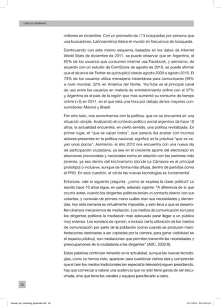 36
CArlos GERMANO
millones en diciembre. Con un promedio de 173 búsquedas por persona que
usa buscadores, Latinoamérica lidera el mundo en frecuencia de búsqueda.
Continuando con este mismo esquema, basados en los datos de Internet
World Stats de diciembre de 2011, se puede observar que en Argentina, el
65% de los usuarios que consumen internet usa Facebook; y asimismo, de
acuerdo con un estudio de ComScore de agosto de 2010, se puede afirmar
que el alcance de Twitter se quintuplicó desde agosto 2009 a agosto 2010. El
73% de los usuarios utiliza mensajería instantánea para comunicarse (49%
a nivel mundial, 32% en América del Norte). YouTube es el principal canal
de uso entre los usuarios en materia de entretenimiento online con el 57%
y Argentina es el país de la región que más aumentó su consumo de tiempo
online (+3) en 2011, en el que está una hora por debajo de los mayores con-
sumidores: México y Brasil.
Por otro lado, nos encontramos con la política, que no se encuentra en una
situación simple. Analizando el contexto político social argentino de hace 10
años, la actualidad encuentra, en cierto sentido, una política revitalizada. En
primer lugar, el “que se vayan todos”, que parecía iba acabar con muchos
actores presentes en la política nacional, significó en la práctica “que se va-
yan unos pocos”. Asimismo, el año 2012 nos encuentra con una nueva ola
de participación ciudadana, ya sea en el creciente aporte del electorado en
elecciones provinciales y nacionales como en relación con los sectores más
jóvenes, ya sea dentro del kirchnerismo (donde La Cámpora es el principal
prototipo) o inclusive, aunque de forma más difusa, dentro de partidos como
el PRO. En esta cuestión, el rol de las nuevas tecnologías es fundamental.
Entonces, vale la siguiente pregunta: ¿cómo se expresa la clase política? Lo
escrito hace 10 años sigue, en parte, estando vigente: “A diferencia de lo que
ocurría antes, cuando los dirigentes políticos tenían un contacto directo con sus
votantes, y conocían de primera mano cuáles eran sus necesidades y deman-
das, hoy esta cercanía es virtualmente imposible, y esto lleva a que se desarro-
llen diversos mecanismos de mediación. Los medios de comunicación son para
los dirigentes políticos la mediación más adecuada parar llegar a un público
muy extenso. Los sondeos de opinión, e incluso cierta utilización de los medios
de comunicación por parte de la población (como cuando se producen mani-
festaciones destinadas a ser captadas por la cámara, para ganar visibilidad en
el espacio público), son mediaciones que permiten transmitir las necesidades y
preocupaciones de la ciudadanía a los dirigentes” (ABC, 2002:8).
Estas palabras continúan reinando en la actualidad, aunque las nuevas tecnolo-
gías, como ya hemos visto, aparecen para cuestionar ciertos ejes y comprender
que si bien los medios tradicionales (en especial la televisión) siguen presidiendo,
hay que comenzar a valorar una audiencia que no sólo tiene ganas de ser escu-
chada, sino que tiene los canales y equipos para llevarlo a cabo.
manual_del_marketing_grayscale.indd 36 15/11/2013 04:51:02 p.m.
 