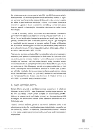 37
Capítulo 1 - Política Y MARKETING político, diez AÑOS DESPUÉS
De todas maneras, encontramos en el año 2002 y en 2012 ciertas caracterís-
ticas comunes, una misma disputa en donde el marketing político ha logra-
do aumentar sus herramientas posicionándose, aún más, como un espacio
en donde la política tiende a descansar y confiar. En donde los políticos se
mueven en lugares en donde no se sienten cómodos y, como si fuera poco,
intentan adecuar con estrategias vetustas las características de las nuevas
tecnologías.
“Lo que el marketing político proporciona son herramientas, que resultan
particularmente adecuadas al contexto en el que hoy se desenvuelve la po-
lítica. Pero en la utilización de esas herramientas, en la definición de los ob-
jetivos y orientaciones a las cuales se subordinan, hay un lugar indelegable
e insustituible que corresponde al liderazgo político. Si existe tal liderazgo,
las técnicas del marketing y la comunicación pueden servir para potenciar un
proyecto determinado. Pero nunca pueden sustituir al liderazgo político, ni
construirlo desde la nada” (ABC, 2002:8).
Veamos dos ejemplos puntuales. El primero de ellos radica en un caso para-
digmático, que generó un cambio absoluto en la forma de comunicar políti-
ca, exitoso, de una campaña moderna y un modelo que es constantemente
imitado, con mayores y menores niveles de éxito, en las campañas latinoa-
mericanas actuales: la campaña presidencial de Barack Obama y su triunfo
en noviembre de 2008. El segundo ejemplo es un caso que también es visto
como una campaña electoral moderna, aplicada en nuestro país, que lue-
go sufrió las vicisitudes de no poder sostener, tanto para la opinión pública
como para el armado político, un “qué” claro y definido: la campaña electoral
de Francisco de Narváez de cara a las elecciones de mitad de término en el
año 2009 y su posterior posicionamiento político.
El caso Barack Obama
Barack Obama anunció su candidatura siendo senador por el estado de
Illinois en febrero de 2007. Luego de vencer en las internas demócratas, en-
tre otros candidatos, a Hillary Clinton, compitió con el republicano John Mc-
Cain por la presidencia de los Estados Unidos y el 4 de noviembre de 2008
fue elegido por la ciudadanía como el primer presidente afroamericano de la
historia del país.
Toda su campaña electoral, ya sea en las internas partidarias como en las
elecciones generales, fue considerada un caso de éxito de las nuevas formas
de comunicar y, de cara a su reelección, probablemente volvamos a ver estas
y otras piezas y opciones comunicacionales, que luego serán replicadas en
otros países.
manual_del_marketing_grayscale.indd 37 15/11/2013 04:51:02 p.m.
 