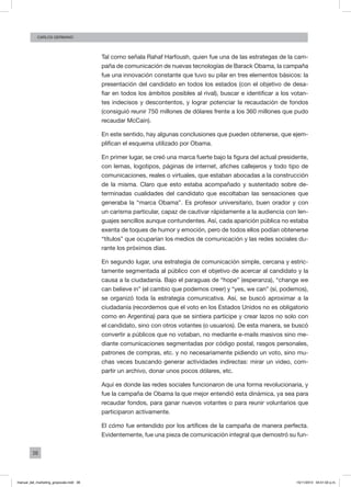 38
CArlos GERMANO
Tal como señala Rahaf Harfoush, quien fue una de las estrategas de la cam-
paña de comunicación de nuevas tecnologías de Barack Obama, la campaña
fue una innovación constante que tuvo su pilar en tres elementos básicos: la
presentación del candidato en todos los estados (con el objetivo de desa-
fiar en todos los ámbitos posibles al rival), buscar e identificar a los votan-
tes indecisos y descontentos, y lograr potenciar la recaudación de fondos
(consiguió reunir 750 millones de dólares frente a los 360 millones que pudo
recaudar McCain).
En este sentido, hay algunas conclusiones que pueden obtenerse, que ejem-
plifican el esquema utilizado por Obama.
En primer lugar, se creó una marca fuerte bajo la figura del actual presidente,
con lemas, logotipos, páginas de internet, afiches callejeros y todo tipo de
comunicaciones, reales o virtuales, que estaban abocadas a la construcción
de la misma. Claro que esto estaba acompañado y sustentado sobre de-
terminadas cualidades del candidato que escoltaban las sensaciones que
generaba la “marca Obama”. Es profesor universitario, buen orador y con
un carisma particular, capaz de cautivar rápidamente a la audiencia con len-
guajes sencillos aunque contundentes. Así, cada aparición pública no estaba
exenta de toques de humor y emoción, pero de todos ellos podían obtenerse
“títulos” que ocuparían los medios de comunicación y las redes sociales du-
rante los próximos días.
En segundo lugar, una estrategia de comunicación simple, cercana y estric-
tamente segmentada al público con el objetivo de acercar al candidato y la
causa a la ciudadanía. Bajo el paraguas de “hope” (esperanza), “change we
can believe in” (el cambio que podemos creer) y “yes, we can” (sí, podemos),
se organizó toda la estrategia comunicativa. Así, se buscó aproximar a la
ciudadanía (recordemos que el voto en los Estados Unidos no es obligatorio
como en Argentina) para que se sintiera partícipe y crear lazos no solo con
el candidato, sino con otros votantes (o usuarios). De esta manera, se buscó
convertir a públicos que no votaban, no mediante e-mails masivos sino me-
diante comunicaciones segmentadas por código postal, rasgos personales,
patrones de compras, etc. y no necesariamente pidiendo un voto, sino mu-
chas veces buscando generar actividades indirectas: mirar un video, com-
partir un archivo, donar unos pocos dólares, etc.
Aquí es donde las redes sociales funcionaron de una forma revolucionaria, y
fue la campaña de Obama la que mejor entendió esta dinámica, ya sea para
recaudar fondos, para ganar nuevos votantes o para reunir voluntarios que
participaron activamente.
El cómo fue entendido por los artífices de la campaña de manera perfecta.
Evidentemente, fue una pieza de comunicación integral que demostró su fun-
manual_del_marketing_grayscale.indd 38 15/11/2013 04:51:02 p.m.
 