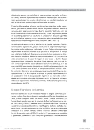 39
Capítulo 1 - Política Y MARKETING político, diez AÑOS DESPUÉS
cionalidad y aparece como el referente para numerosas campañas en Améri-
ca Latina y el mundo. Aprovechar los momentos indicados para dar los men-
sajes apropiados por los canales más eficientes, con los objetivos claros, fue
uno de los factores definitorios para explicar este fenómeno.
Pero el problema radica, tal como escribimos hace diez años, en las expec-
tativas, ya que estas pueden ser las mejores amigas del candidato durante la
campaña, pero las grandes enemigas durante la gestión: “La brecha entre las
expectativas alimentadas durante la campaña y lo que luego resulta posible
en la gestión pueden derivar a su turno en un acelerado desgaste y pérdida
de legitimidad del gobierno, con consecuencias potencialmente lesivas para
la estabilidad del sistema político en su conjunto” (ABC, 2002:12).
Si analizamos la evolución de la aprobación de gestión de Barack Obama,
veremos cómo la gestión fue, y sigue siendo, uno de los problemas principa-
les que tiene el presidente de los Estados Unidos. Gallup mide diariamente
el porcentaje de estadounidenses que aprueban o desaprueban el trabajo
que está haciendo Barack Obama como presidente. Los resultados se obtie-
nen mediante encuestas telefónicas de aproximadamente 1.500 adultos que
estén en condiciones de votar. El margen de error es de +/- 3,0%.2
Barack
Obama asumió la presidencia del país el 20 de enero de 2009, con Joe Bi-
den como vicepresidente. Sobre la base de los números de Gallup, el 21 de
enero de 2009 la aprobación de gestión era de 68% y la desaprobación, de
12%. En los primeros días de abril, la desaprobación había subido a 30%.
En noviembre del mismo año se observa una aprobación de 54% y una des-
aprobación de 41%. Al cumplirse un año de su gestión, Obama tenía 49%
de aprobación y 45% de desaprobación. A partir de ese momento, contem-
plando algunos picos sobre todo de desaprobación, el Presidente no ha po-
dido volver a parámetros meramente positivos y fluctúa en una aprobación y
desaprobación del 50%.
El caso Francisco de Narváez
Francisco de Narváez es un empresario nacido en Bogotá (Colombia) y de-
venido político. Fue electo diputado nacional por el Partido Justicialista en
2005, cuando compartió boleta con Hilda “Chiche” Duhalde. En el año 2007
fue candidato a gobernador por la provincia de Buenos Aires con Jorge Ma-
cri como vice-gobernador, elección en la que obtuvo 14,9% de los votos y
quedó tercero detrás de Daniel Scioli y de Margarita Stolbizer. De todas ma-
neras, fue la campaña a diputado nacional de 2009 la que le dio una notable
instalación en la opinión pública y terminó venciendo a Néstor Kirchner con
34,5% de los votos contra 32,3%. En el año 2011 fue nuevamente candidato
a gobernador, con Mónica López como vice-gobernadora y Ricardo Alfonsín
manual_del_marketing_grayscale.indd 39 15/11/2013 04:51:02 p.m.
 