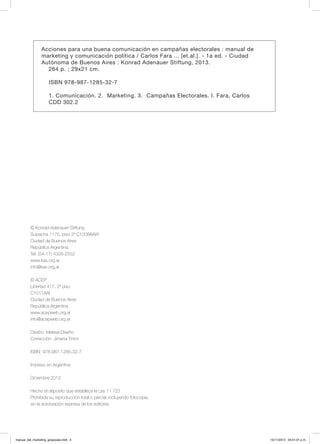 © Konrad-Adenauer-Stiftung
Suipacha 1175, piso 3º C1008AAW
Ciudad de Buenos Aires
República Argentina
Tel: (54-11) 4326-2552
www.kas.org.ar
info@kas.org.ar
© ACEP
Libertad 417, 2º piso
C1011AAI
Ciudad de Buenos Aires
República Argentina
www.acepweb.org.ar
info@acepweb.org.ar
Diseño: Melasa Diseño
Corrección: Jimena Timor
ISBN: 978-987-1285-32-7
Impreso en Argentina
Diciembre 2012
Hecho el déposito que establece la Ley 11.723
Prohibida su reproducción total o parcial, incluyendo fotocopia,
sin la autorización expresa de los editores.
Acciones para una buena comunicación en campañas electorales : manual de
marketing y comunicación política / Carlos Fara ... [et.al.]. - 1a ed. - Ciudad
Autónoma de Buenos Aires : Konrad Adenauer Stiftung, 2013.
264 p. ; 29x21 cm.
ISBN 978-987-1285-32-7
1. Comunicación. 2. Marketing. 3. Campañas Electorales. I. Fara, Carlos
CDD 302.2
manual_del_marketing_grayscale.indd 4 15/11/2013 04:51:01 p.m.
 