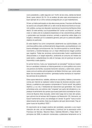 40
CArlos GERMANO
como presidente, y salió segundo con 15,8% de los votos, detrás de Daniel
Scioli, quien obtuvo 55,1%. En el análisis de este caso encontraremos un
buen ejemplo de un cómo exitoso proseguido por un qué insatisfactorio.
Si bien ya había participado en dos elecciones previas, Francisco de Narváez
se acercó a la campaña 2009 con un alto nivel de desconocimiento en la opi-
nión pública, aunque era diputado nacional por la provincia de Buenos Aires
electo. En este sentido, tuvo la posibilidad de “contar una historia”, es decir,
crear un relato ante la ciudadanía basándose en las características políticas
y personales que buscaba remarcar, sumado a aproximar estas ideas a lo
exigido o deseado por la ciudadanía general, pero por su potencial público
objetivo en particular.
En este objetivo fue como comprendió cabalmente sus oportunidades, con
una línea política clara, profesionalmente diagramada y acompañada por una
buena estrategia comunicacional. Así, fue disminuyendo su nivel de desco-
nocimiento y transformándose con un mejor diferencial de imagen positiva
que negativa. Todas las acciones comunicacionales fueron explícitamente
direccionadas a un target específico, analizando el consumo de medios de
cada sector y adaptándose (no sólo el mensaje, sino el canal por el cual se
transmitía) a cada objetivo.
En primer término, hubo una “presentación en sociedad”3
donde se mostra-
ba a un candidato contando su historia personal, no como político sino como
una persona de familia, buscando transmitir cercanía y, sobre todo, posicio-
narse como el cambio ante el gobierno de Néstor Kirchner, que –como seña-
laban las encuestas del momento– generaba fuertes rechazos en importan-
tes sectores de la población.
Estos spots televisivos, radiales, afiches en vía pública, folletos y comunica-
ciones por internet se realizaron sobre la base de diversos estudios cuanti-
tativos y cualitativos que supieron comprender el “humor social” del público
objetivo y, a su vez, ir testeando las reacciones que generaban. Así, buscó
enfrentarse ante una retórica más “crispada” por parte del oficialismo y ca-
pitalizar el sentimiento de cambio que buena parte de la sociedad en la pro-
vincia de Buenos Aires buscaba, sobre todo luego de la crisis del campo,
que culminó con el rechazo del Congreso a la Resolución 125. Asimismo, se
buscó fuertemente armar una estrategia en donde “la gente” fuera el actor
determinante del cambio. Este fue el objetivo del spot denominado “Hay al-
guien nuevo en la política: VOS”.4
El crecimiento de la imagen positiva del candidato, asociado a una mayor
intención de voto, se fue fortaleciendo y continuó con la asociación entre
Francisco de Narváez, Mauricio Macri, Gabriela Michetti y Felipe Solá.5
A
principios de 2009, la elección comenzaba a polarizarse lentamente en la
manual_del_marketing_grayscale.indd 40 15/11/2013 04:51:02 p.m.
 