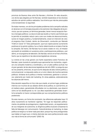 41
Capítulo 1 - Política Y MARKETING político, diez AÑOS DESPUÉS
provincia de Buenos Aires entre De Narváez y Kirchner. En esta situación,
uno de los ejes elegidos por De Narváez, también basándose en los diversos
estudios de opinión pública realizados, fue el tema que más les preocupaba
a los bonaerenses: la seguridad.
De todas maneras, uno de los principales problemas de la campaña radicaba
en alcanzar con el mensaje propuesto a los sectores más relegados de la pro-
vincia, que son quienes, en términos generales, tienen menos recepción fren-
te a mensajes políticos. La clave en este eje resultó un hecho casi fortuito que
le permitió al candidato reducir casi a cero sus niveles de desconocimiento,
sumar en imagen positiva y, fundamentalmente, crecer en intención de voto:
el programa Gran Cuñado, dentro de Showmatch, conducido por Marcelo
Tinelli en Canal 13.6
Esta participación, que tuvo repercusiones sumamente
positivas en la opinión pública, fue un factor determinante en el plano final de
la campaña. De hecho, De Narváez fue al canal a bailar en vivo, el imitador
acompañó al candidato en sucesivos actos y participaciones públicas y, por
último, en el programa de televisión, De Narváez venció en la final a Kirchner,
hecho que se repetiría en las elecciones legislativas cercanas.
La victoria en las urnas generó una fuerte expectativa sobre Francisco de
Narváez, quien durante la campaña supo aprovechar los momentos, organi-
zar una campaña moderna y coordinada y, con un plan político puntual, fue
el gran ganador de las elecciones legislativas del año 2009. La pregunta que
se nos presenta, entonces, es qué ocurrió después de esta victoria política y
comunicacional. La respuesta radica en un error clásico de muchos sectores
políticos: olvidarse de la política e intentar mantenerse, gestionar o comuni-
car, solamente por medio del marketing. En otras palabras, sobrevalorando
los alcances del mismo.
Esta decisión específica no hizo más que crearle, en primer lugar, problemas
internos con muchos de sus aliados dentro de la política, lo cual terminó, en
el mediano plazo, generándole dificultades con su electorado, que observó
cómo se fue desdibujando su rol. Las altas expectativas generadas duran-
te la campaña no fueron correspondidas por sus comportamientos políticos
posteriores.
De esta manera y en forma de conclusión, las reflexiones aplicadas hace 10
años nuevamente se mantienen vigentes: “En lugar de responder política-
mente a la pérdida de protagonismo y legitimidad social, y al angostamiento
de sus márgenes de autonomía, la dirigencia política buscará compensar la
falta de liderazgo con comunicación. Subordinándose al marketing, la clase
política se resigna a no tener nada para decir, porque hay otros protagonistas
que hablan en lugar suyo; e intenta disimular ese vacío perfeccionando cada
vez más la forma de comunicarlo” (2002:19).
manual_del_marketing_grayscale.indd 41 15/11/2013 04:51:02 p.m.
 
